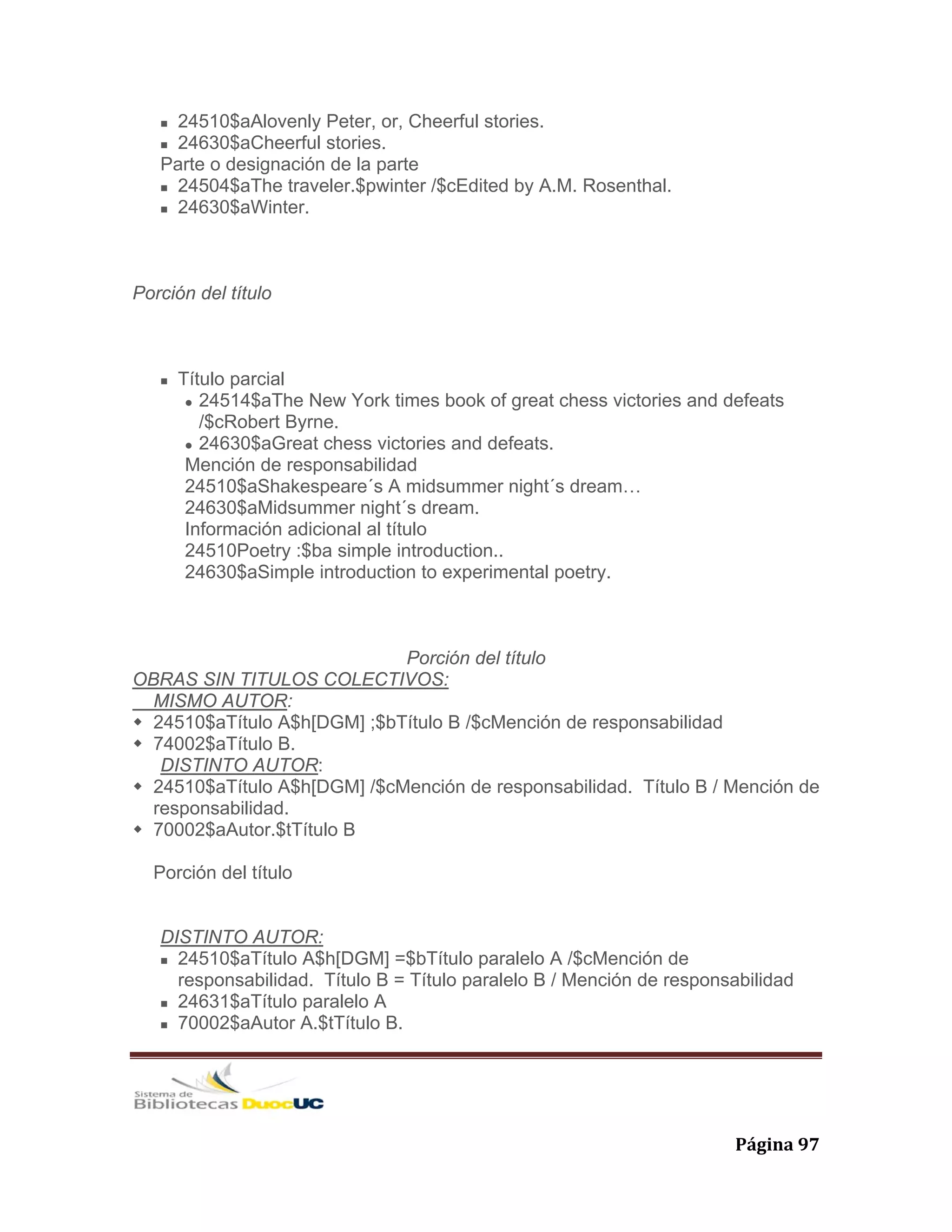   Página 97 
24510$aAlovenly Peter, or, Cheerful stories.
24630$aCheerful stories.
Parte o designación de la parte
24504$aThe traveler.$pwinter /$cEdited by A.M. Rosenthal.
24630$aWinter.
Porción del título
Título parcial
24514$aThe New York times book of great chess victories and defeats
/$cRobert Byrne.
24630$aGreat chess victories and defeats.
Mención de responsabilidad
24510$aShakespeare´s A midsummer night´s dream…
24630$aMidsummer night´s dream.
Información adicional al título
24510Poetry :$ba simple introduction..
24630$aSimple introduction to experimental poetry.
Porción del título
OBRAS SIN TITULOS COLECTIVOS:
MISMO AUTOR:
24510$aTítulo A$h[DGM] ;$bTítulo B /$cMención de responsabilidad
74002$aTítulo B.
DISTINTO AUTOR:
24510$aTítulo A$h[DGM] /$cMención de responsabilidad. Título B / Mención de
responsabilidad.
70002$aAutor.$tTítulo B
Porción del título
DISTINTO AUTOR:
24510$aTítulo A$h[DGM] =$bTítulo paralelo A /$cMención de
responsabilidad. Título B = Título paralelo B / Mención de responsabilidad
24631$aTítulo paralelo A
70002$aAutor A.$tTítulo B.
 