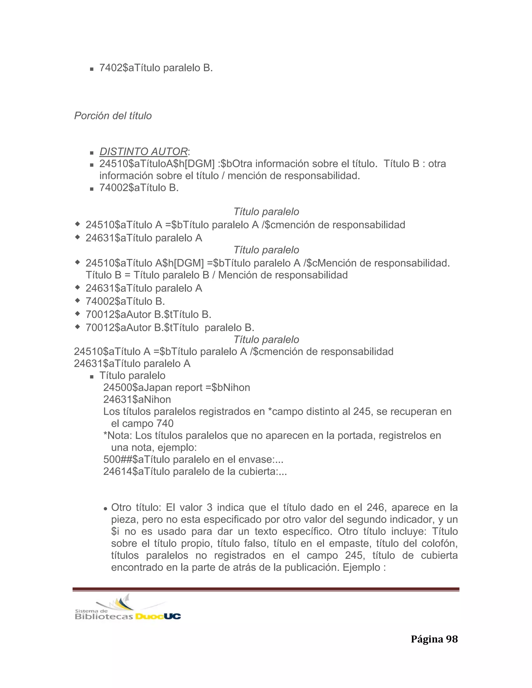   Página 98 
7402$aTítulo paralelo B.
Porción del título
DISTINTO AUTOR:
24510$aTítuloA$h[DGM] :$bOtra información sobre el título. Título B : otra
información sobre el título / mención de responsabilidad.
74002$aTítulo B.
Título paralelo
24510$aTítulo A =$bTítulo paralelo A /$cmención de responsabilidad
24631$aTítulo paralelo A
Título paralelo
24510$aTítulo A$h[DGM] =$bTítulo paralelo A /$cMención de responsabilidad.
Título B = Título paralelo B / Mención de responsabilidad
24631$aTítulo paralelo A
74002$aTítulo B.
70012$aAutor B.$tTítulo B.
70012$aAutor B.$tTítulo paralelo B.
Título paralelo
24510$aTítulo A =$bTítulo paralelo A /$cmención de responsabilidad
24631$aTítulo paralelo A
Título paralelo
24500$aJapan report =$bNihon
24631$aNihon
Los títulos paralelos registrados en *campo distinto al 245, se recuperan en
el campo 740
*Nota: Los títulos paralelos que no aparecen en la portada, registrelos en
una nota, ejemplo:
500##$aTítulo paralelo en el envase:...
24614$aTítulo paralelo de la cubierta:...
Otro título: El valor 3 indica que el título dado en el 246, aparece en la
pieza, pero no esta especificado por otro valor del segundo indicador, y un
$i no es usado para dar un texto específico. Otro título incluye: Título
sobre el título propio, título falso, título en el empaste, título del colofón,
títulos paralelos no registrados en el campo 245, título de cubierta
encontrado en la parte de atrás de la publicación. Ejemplo :
 