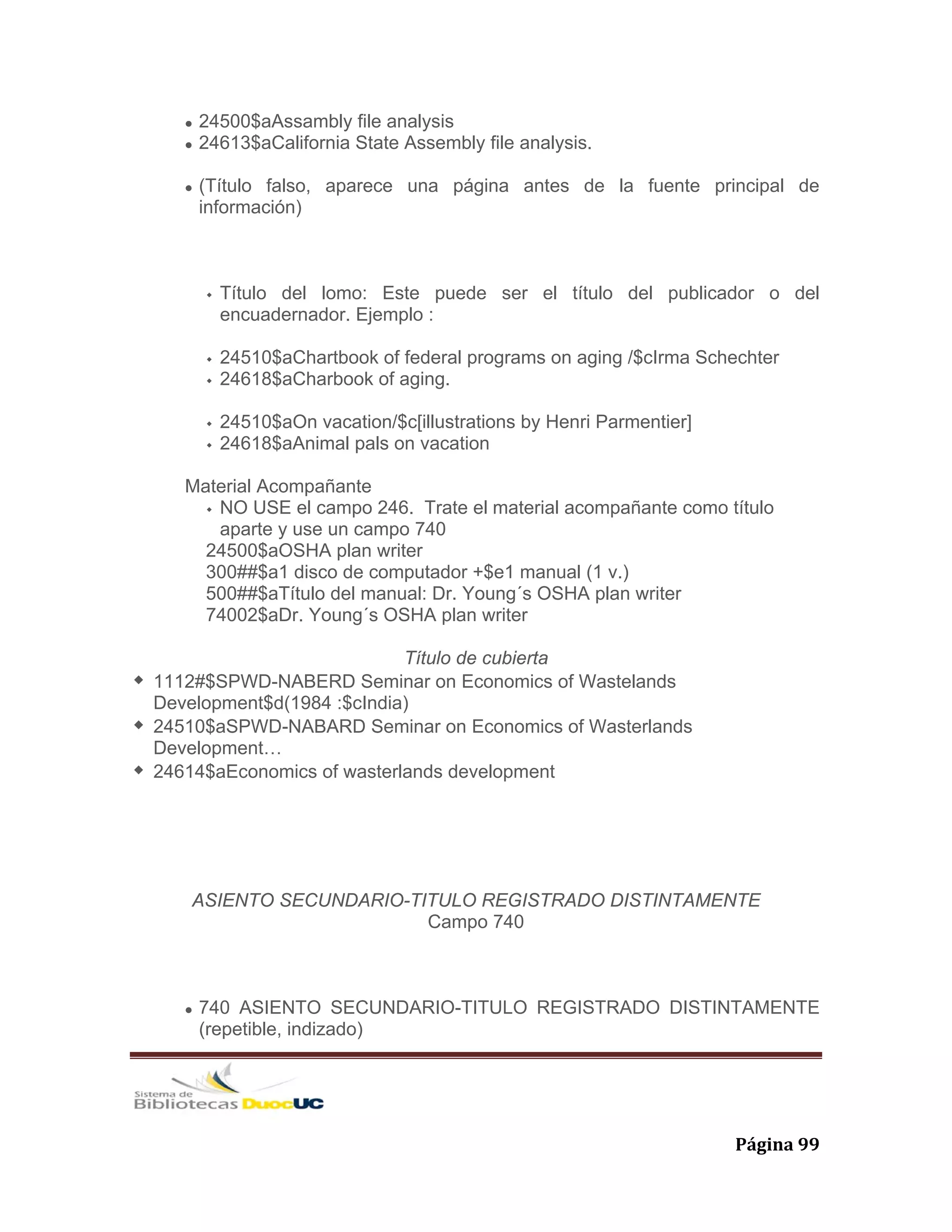   Página 99 
24500$aAssambly file analysis
24613$aCalifornia State Assembly file analysis.
(Título falso, aparece una página antes de la fuente principal de
información)
Título del lomo: Este puede ser el título del publicador o del
encuadernador. Ejemplo :
24510$aChartbook of federal programs on aging /$cIrma Schechter
24618$aCharbook of aging.
24510$aOn vacation/$c[illustrations by Henri Parmentier]
24618$aAnimal pals on vacation
Material Acompañante
NO USE el campo 246. Trate el material acompañante como título
aparte y use un campo 740
24500$aOSHA plan writer
300##$a1 disco de computador +$e1 manual (1 v.)
500##$aTítulo del manual: Dr. Young´s OSHA plan writer
74002$aDr. Young´s OSHA plan writer
Título de cubierta
1112#$SPWD-NABERD Seminar on Economics of Wastelands
Development$d(1984 :$cIndia)
24510$aSPWD-NABARD Seminar on Economics of Wasterlands
Development…
24614$aEconomics of wasterlands development
ASIENTO SECUNDARIO-TITULO REGISTRADO DISTINTAMENTE
Campo 740
740 ASIENTO SECUNDARIO-TITULO REGISTRADO DISTINTAMENTE
(repetible, indizado)
 