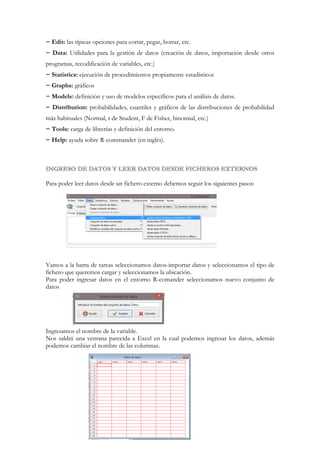 − Edit: las típicas opciones para cortar, pegar, borrar, etc.
− Data: Utilidades para la gestión de datos (creación de datos, importación desde otros
programas, recodificación de variables, etc.)
− Statistics: ejecución de procedimientos propiamente estadísticos
− Graphs: gráficos
− Models: definición y uso de modelos específicos para el análisis de datos.
− Distribution: probabilidades, cuantiles y gráficos de las distribuciones de probabilidad
más habituales (Normal, t de Student, F de Fisher, binomial, etc.)
− Tools: carga de librerías y definición del entorno.
− Help: ayuda sobre R-commander (en inglés).

Para poder leer datos desde un fichero externo debemos seguir los siguientes pasos:

Vamos a la barra de tareas seleccionamos datos-importar datos y seleccionamos el tipo de
fichero que queremos cargar y seleccionamos la ubicación.
Para poder ingresar datos en el entorno R-comander seleccionamos nuevo conjunto de
datos

Ingresamos el nombre de la variable.
Nos saldrá una ventana parecida a Excel en la cual podemos ingresar los datos, además
podemos cambiar el nombre de las columnas.

 