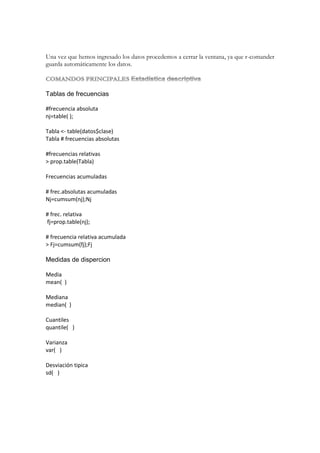 Una vez que hemos ingresado los datos procedemos a cerrar la ventana, ya que r-comander
guarda automáticamente los datos.

Tablas de frecuencias
#frecuencia absoluta
nj=table( );
Tabla <- table(datos$clase)
Tabla # frecuencias absolutas
#frecuencias relativas
> prop.table(Tabla)
Frecuencias acumuladas
# frec.absolutas acumuladas
Nj=cumsum(nj);Nj
# frec. relativa
fj=prop.table(nj);
# frecuencia relativa acumulada
> Fj=cumsum(fj);Fj

Medidas de dispercion
Media
mean( )
Mediana
median( )
Cuantiles
quantile( )
Varianza
var( )
Desviación tipica
sd( )

 