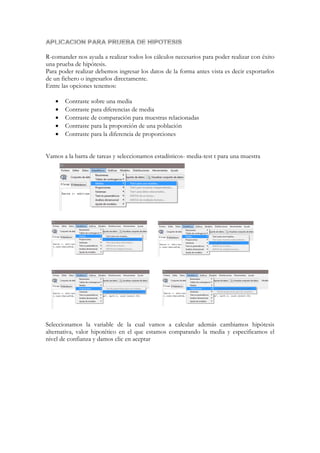 R-comander nos ayuda a realizar todos los cálculos necesarios para poder realizar con éxito
una prueba de hipótesis.
Para poder realizar debemos ingresar los datos de la forma antes vista es decir exportarlos
de un fichero o ingresarlos directamente.
Entre las opciones tenemos:






Contraste sobre una media
Contraste para diferencias de media
Contraste de comparación para muestras relacionadas
Contraste para la proporción de una población
Contraste para la diferencia de proporciones

Vamos a la barra de tareas y seleccionamos estadísticos- media-test t para una muestra

Seleccionamos la variable de la cual vamos a calcular además cambiamos hipótesis
alternativa, valor hipotético en el que estamos comparando la media y especificamos el
nivel de confianza y damos clic en aceptar

 