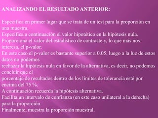ANALIZANDO EL RESULTADO ANTERIOR:

Especifica en primer lugar que se trata de un test para la proporción en
una muestra.
Especifica a continuación el valor hipotético en la hipótesis nula.
Proporciona el valor del estadístico de contraste y, lo que más nos
interesa, el p-valor.
En este caso el p-valor es bastante superior a 0.05, luego a la luz de estos
datos no podemos
rechazar la hipótesis nula en favor de la alternativa, es decir, no podemos
concluir que el
porcentaje de resultados dentro de los límites de tolerancia esté por
encima del 75 %.
A continuación recuerda la hipótesis alternativa.
Facilita un intervalo de confianza (en este caso unilateral a la derecha)
para la proporción.
Finalmente, muestra la proporción muestral.
 