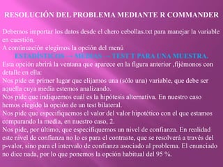 RESOLUCIÓN DEL PROBLEMA MEDIANTE R COMMANDER

Debemos importar los datos desde el chero cebollas.txt para manejar la variable
en cuestión.
A continuación elegimos la opción del menú
     ESTADÍSTICOS → MEDIAS → TEST T PARA UNA MUESTRA.
Esta opción abrirá la ventana que aparece en la figura anterior ,fijémonos con
detalle en ella:
Nos pide en primer lugar que elijamos una (sólo una) variable, que debe ser
aquella cuya media estemos analizando.
Nos pide que indiquemos cuál es la hipótesis alternativa. En nuestro caso
hemos elegido la opción de un test bilateral.
Nos pide que especifiquemos el valor del valor hipotético con el que estamos
comparando la media, en nuestro caso, 2.
Nos pide, por último, que especifiquemos un nivel de confianza. En realidad
este nivel de confianza no lo es para el contraste, que se resolverá a través del
p-valor, sino para el intervalo de confianza asociado al problema. El enunciado
no dice nada, por lo que ponemos la opción habitual del 95 %.
 