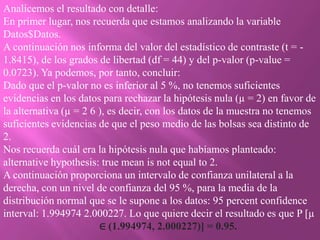 Analicemos el resultado con detalle:
En primer lugar, nos recuerda que estamos analizando la variable
Datos$Datos.
A continuación nos informa del valor del estadístico de contraste (t = -
1.8415), de los grados de libertad (df = 44) y del p-valor (p-value =
0.0723). Ya podemos, por tanto, concluir:
Dado que el p-valor no es inferior al 5 %, no tenemos suficientes
evidencias en los datos para rechazar la hipótesis nula (µ = 2) en favor de
la alternativa (µ = 2 6 ), es decir, con los datos de la muestra no tenemos
suficientes evidencias de que el peso medio de las bolsas sea distinto de
2.
Nos recuerda cuál era la hipótesis nula que habíamos planteado:
alternative hypothesis: true mean is not equal to 2.
A continuación proporciona un intervalo de confianza unilateral a la
derecha, con un nivel de confianza del 95 %, para la media de la
distribución normal que se le supone a los datos: 95 percent confidence
interval: 1.994974 2.000227. Lo que quiere decir el resultado es que P [µ
                        ∈ (1.994974, 2.000227)] = 0.95.
 