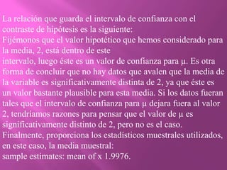 La relación que guarda el intervalo de confianza con el
contraste de hipótesis es la siguiente:
Fijémonos que el valor hipotético que hemos considerado para
la media, 2, está dentro de este
intervalo, luego éste es un valor de confianza para µ. Es otra
forma de concluir que no hay datos que avalen que la media de
la variable es significativamente distinta de 2, ya que éste es
un valor bastante plausible para esta media. Si los datos fueran
tales que el intervalo de confianza para µ dejara fuera al valor
2, tendríamos razones para pensar que el valor de µ es
significativamente distinto de 2, pero no es el caso.
Finalmente, proporciona los estadísticos muestrales utilizados,
en este caso, la media muestral:
sample estimates: mean of x 1.9976.
 