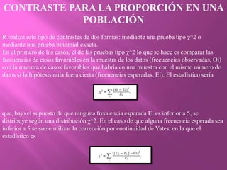 CONTRASTE PARA LA PROPORCIÓN EN UNA
            POBLACIÓN
R realiza este tipo de contrastes de dos formas: mediante una prueba tipo χ^2 o
mediante una prueba binomial exacta.
En el primero de los casos, el de las pruebas tipo χ^2 lo que se hace es comparar las
frecuencias de casos favorables en la muestra de los datos (frecuencias observadas, Oi)
con la muestra de casos favorables que habría en una muestra con el mismo número de
datos si la hipótesis nula fuera cierta (frecuencias esperadas, Ei). El estadístico sería




que, bajo el supuesto de que ninguna frecuencia esperada Ei es inferior a 5, se
distribuye según una distribución χ^2. En el caso de que alguna frecuencia esperada sea
inferior a 5 se suele utilizar la corrección por continuidad de Yates, en la que el
estadístico es
 