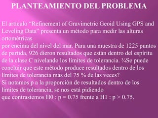 PLANTEAMIENTO DEL PROBLEMA

El artículo “Refinement of Gravimetric Geoid Using GPS and
Leveling Data” presenta un método para medir las alturas
ortométricas
por encima del nivel del mar. Para una muestra de 1225 puntos
de partida, 926 dieron resultados que están dentro del espíritu
de la clase C nivelando los límites de tolerancia. ¾Se puede
concluir que este método produce resultados dentro de los
límites de tolerancia más del 75 % de las veces?
Si notamos p a la proporción de resultados dentro de los
límites de tolerancia, se nos está pidiendo
que contrastemos H0 : p = 0.75 frente a H1 : p > 0.75.
 