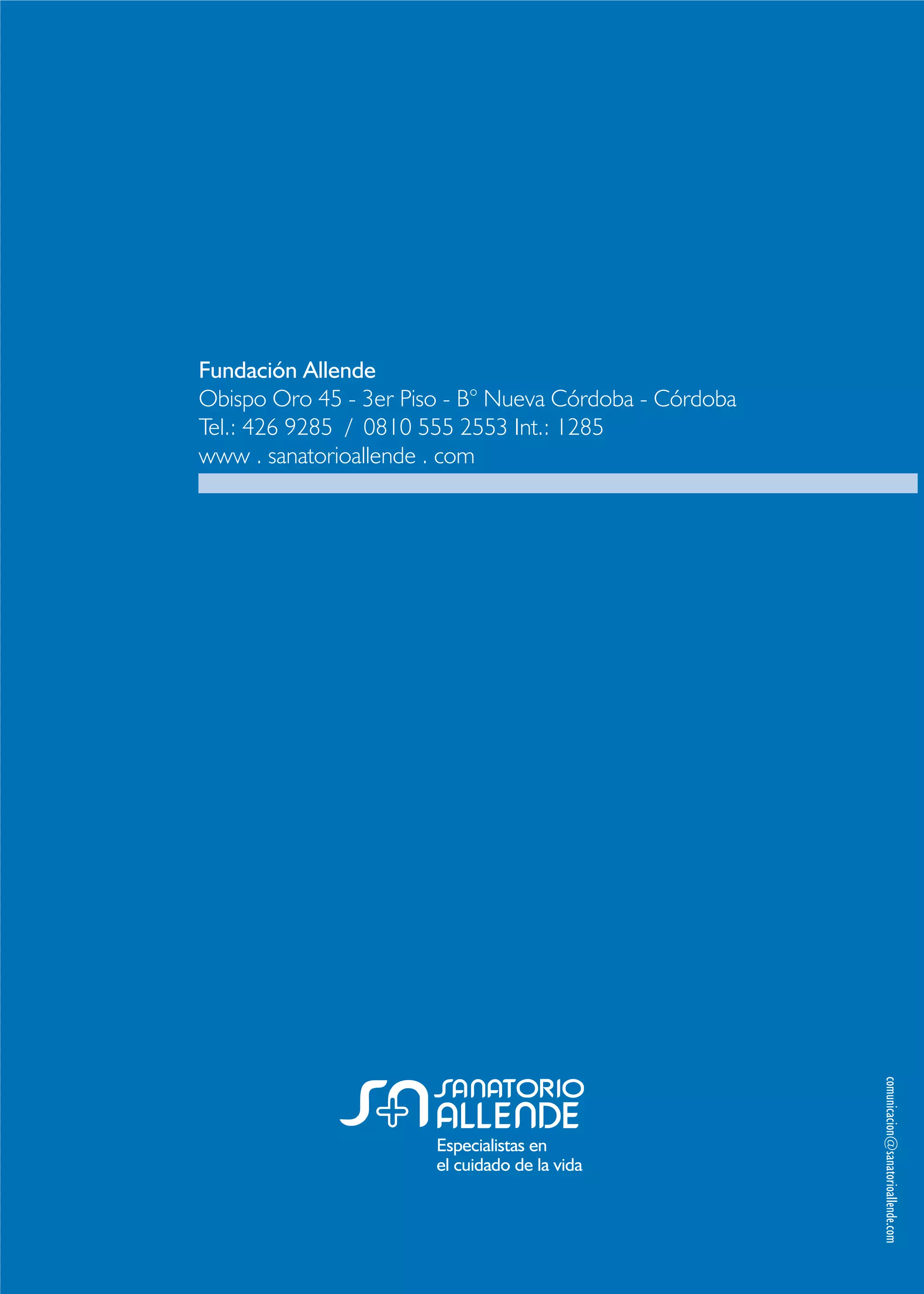 Especialistas en
el cuidado de la vida
Fundación Allende
Obispo Oro 45 - 3er Piso - B° Nueva Córdoba - Córdoba
Tel.: 426 9285 / 0810 555 2553 Int.: 1285
www . sanatorioallende . com
comunicacion@sanatorioallende.com
 