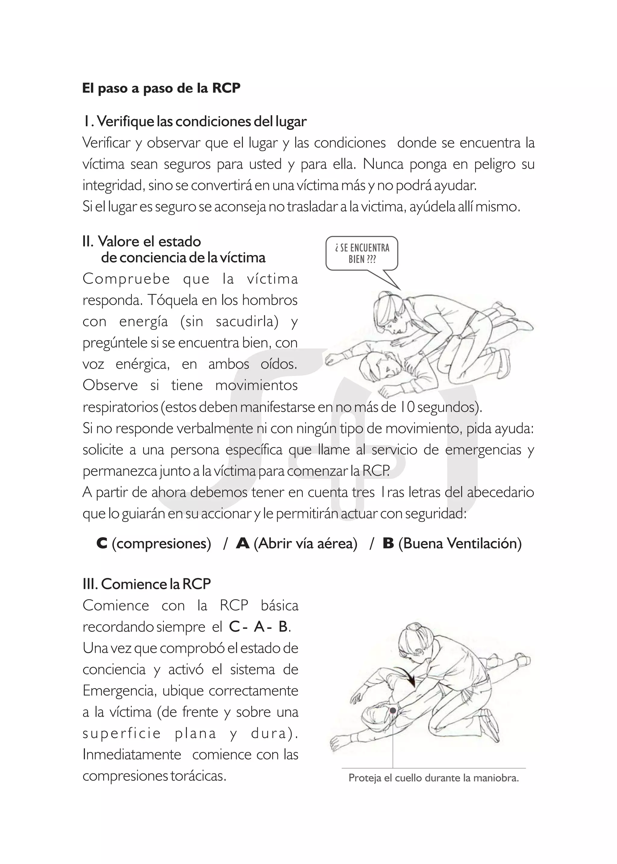 1. Verifique las condiciones del lugar
Verificar y observar que el lugar y las condiciones donde se encuentra la
víctima sean seguros para usted y para ella. Nunca ponga en peligro su
integridad, sino se convertirá en una víctima más y no podrá ayudar.
Si el lugar es seguro se aconseja no trasladar a la victima, ayúdela allí mismo.
de conciencia de la víctima
Compruebe que la víctima
responda. Tóquela en los hombros
con energía (sin sacudirla) y
pregúntele si se encuentra bien, con
voz enérgica, en ambos oídos.
Observe si tiene movimientos
¿ SE ENCUENTRA
BIEN ???
respiratorios (estos deben manifestarse en no más de 10 segundos).
Si no responde verbalmente ni con ningún tipo de movimiento, pida ayuda:
solicite a una persona específica que llame al servicio de emergencias y
permanezca junto a la víctima para comenzar la RCP.
A partir de ahora debemos tener en cuenta tres 1ras letras del abecedario
que lo guiarán en su accionar y le permitirán actuar con seguridad:
El paso a paso de la RCP
III. Comience la RCP
Comience con la RCP básica
recordando siempre el C - A - B.
Una vez que comprobó el estado de
conciencia y activó el sistema de
Emergencia, ubique correctamente
a la víctima (de frente y sobre una
superficie plana y dura).
Inmediatamente comience con las
compresiones torácicas. Proteja el cuello durante la maniobra.
II. Valore el estado
C (compresiones) / A (Abrir vía aérea) / B (Buena Ventilación)
 