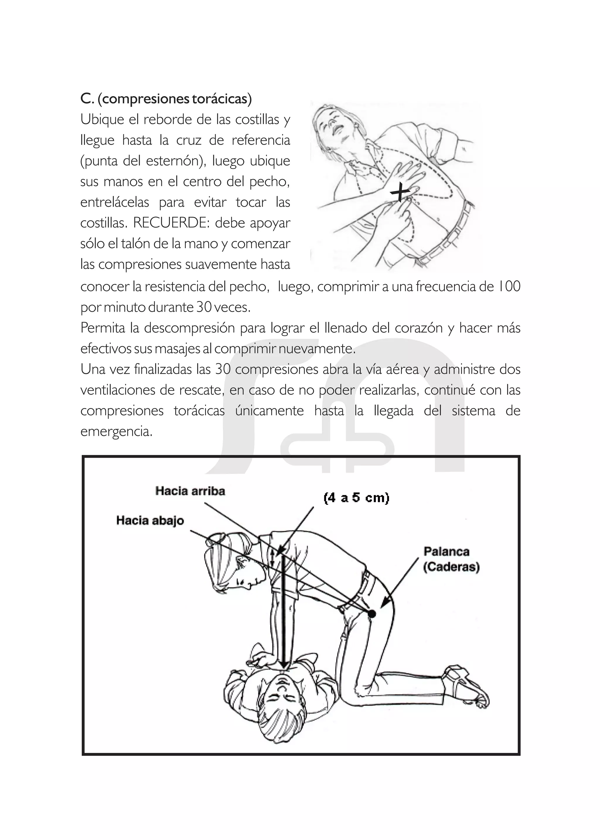 C. (compresiones torácicas)
Ubique el reborde de las costillas y
llegue hasta la cruz de referencia
(punta del esternón), luego ubique
sus manos en el centro del pecho,
entrelácelas para evitar tocar las
costillas. RECUERDE: debe apoyar
sólo el talón de la mano y comenzar
las compresiones suavemente hasta
conocer la resistencia del pecho, luego, comprimir a una frecuencia de 100
por minuto durante 30 veces.
Permita la descompresión para lograr el llenado del corazón y hacer más
efectivos sus masajes al comprimir nuevamente.
Una vez finalizadas las 30 compresiones abra la vía aérea y administre dos
ventilaciones de rescate, en caso de no poder realizarlas, continué con las
compresiones torácicas únicamente hasta la llegada del sistema de
emergencia.
 