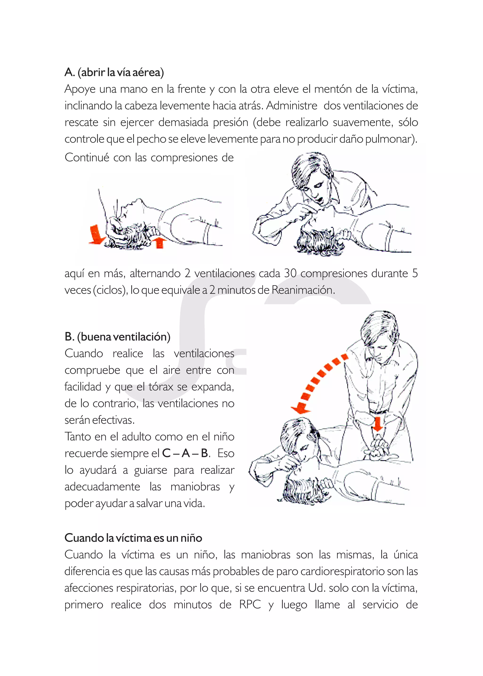 A. (abrir la vía aérea)
Apoye una mano en la frente y con la otra eleve el mentón de la víctima,
inclinando la cabeza levemente hacia atrás. Administre dos ventilaciones de
rescate sin ejercer demasiada presión (debe realizarlo suavemente, sólo
controle que el pecho se eleve levemente para no producir daño pulmonar).
aquí en más, alternando 2 ventilaciones cada 30 compresiones durante 5
veces (ciclos), lo que equivale a 2 minutos de Reanimación.
B. (buena ventilación)
Cuando realice las ventilaciones
compruebe que el aire entre con
facilidad y que el tórax se expanda,
de lo contrario, las ventilaciones no
serán efectivas.
Tanto en el adulto como en el niño
recuerde siempre el C – A – B. Eso
lo ayudará a guiarse para realizar
adecuadamente las maniobras y
poder ayudar a salvar una vida.
Cuando la víctima es un niño
Cuando la víctima es un niño, las maniobras son las mismas, la única
diferencia es que las causas más probables de paro cardiorespiratorio son las
afecciones respiratorias, por lo que, si se encuentra Ud. solo con la víctima,
primero realice dos minutos de RPC y luego llame al servicio de
Continué con las compresiones de
 