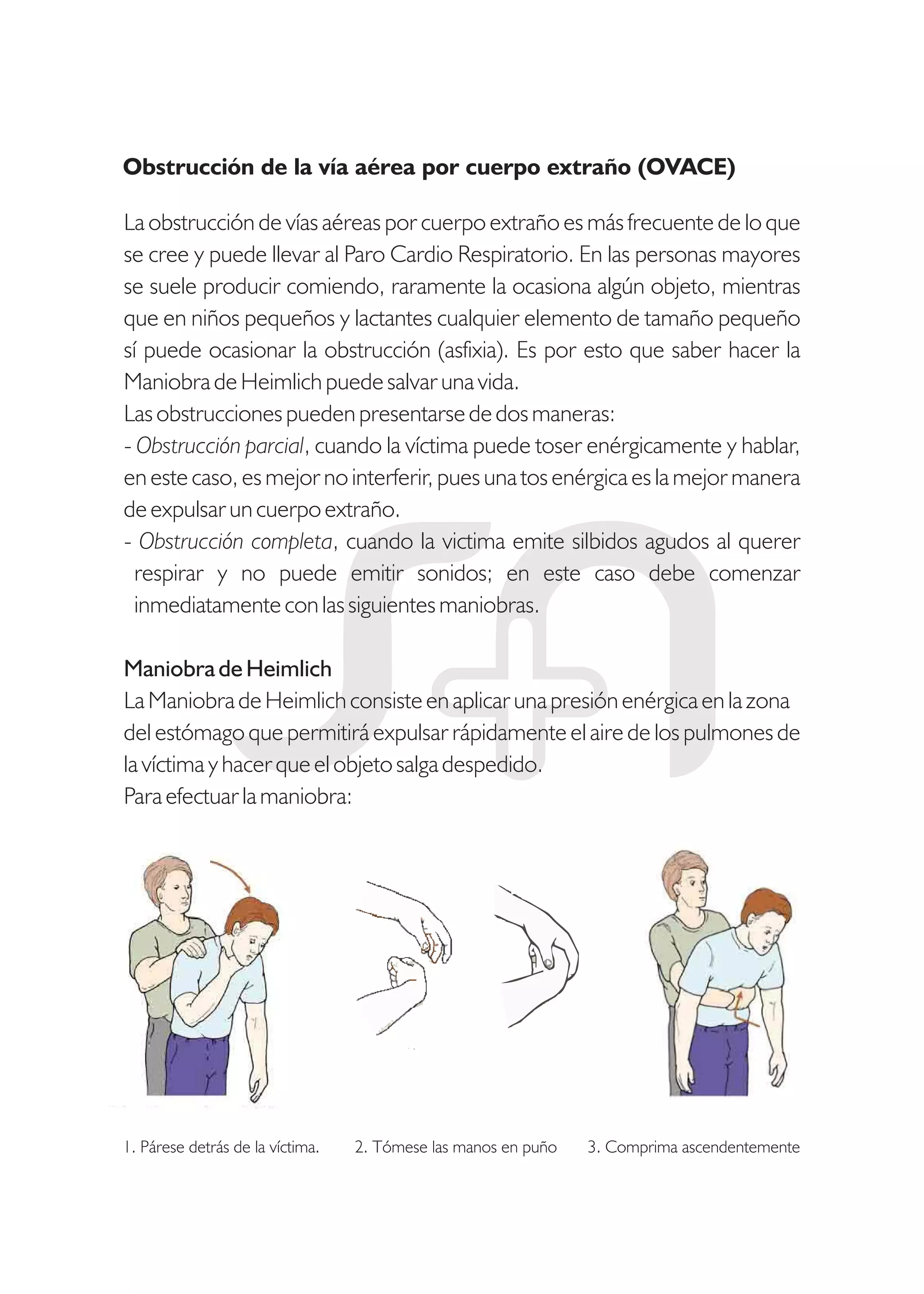 La obstrucción de vías aéreas por cuerpo extraño es más frecuente de lo que
se cree y puede llevar al Paro Cardio Respiratorio. En las personas mayores
se suele producir comiendo, raramente la ocasiona algún objeto, mientras
que en niños pequeños y lactantes cualquier elemento de tamaño pequeño
sí puede ocasionar la obstrucción (asfixia). Es por esto que saber hacer la
Maniobra de Heimlich puede salvar una vida.
Las obstrucciones pueden presentarse de dos maneras:
- Obstrucción parcial, cuando la víctima puede toser enérgicamente y hablar,
en este caso, es mejor no interferir, pues una tos enérgica es la mejor manera
de expulsar un cuerpo extraño.
- Obstrucción completa, cuando la victima emite silbidos agudos al querer
respirar y no puede emitir sonidos; en este caso debe comenzar
inmediatamente con las siguientes maniobras.
Maniobra de Heimlich
La Maniobra de Heimlich consiste en aplicar una presión enérgica en la zona
del estómago que permitirá expulsar rápidamente el aire de los pulmones de
la víctima y hacer que el objeto salga despedido.
Para efectuar la maniobra:
1. Párese detrás de la víctima. 2. Tómese las manos en puño 3. Comprima ascendentemente
Obstrucción de la vía aérea por cuerpo extraño (OVACE)
 