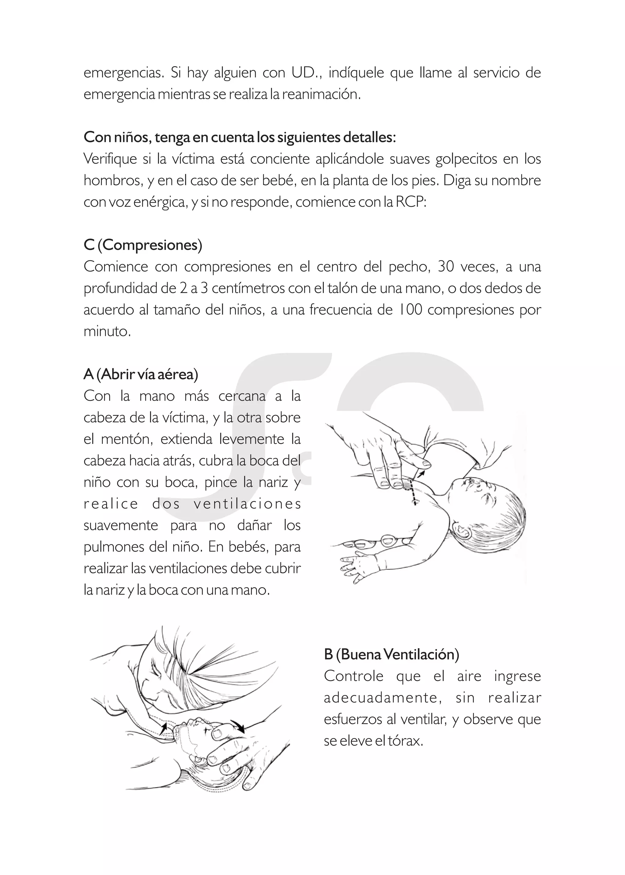 emergencias. Si hay alguien con UD., indíquele que llame al servicio de
emergencia mientras se realiza la reanimación.
Con niños, tenga en cuenta los siguientes detalles:
Verifique si la víctima está conciente aplicándole suaves golpecitos en los
hombros, y en el caso de ser bebé, en la planta de los pies. Diga su nombre
con voz enérgica, y si no responde, comience con la RCP:
C (Compresiones)
Comience con compresiones en el centro del pecho, 30 veces, a una
profundidad de 2 a 3 centímetros con el talón de una mano, o dos dedos de
acuerdo al tamaño del niños, a una frecuencia de 100 compresiones por
minuto.
A (Abrir vía aérea)
Con la mano más cercana a la
cabeza de la víctima, y la otra sobre
el mentón, extienda levemente la
cabeza hacia atrás, cubra la boca del
niño con su boca, pince la nariz y
realice dos ventilaciones
suavemente para no dañar los
pulmones del niño. En bebés, para
realizar las ventilaciones debe cubrir
la nariz y la boca con una mano.
B (Buena Ventilación)
Controle que el aire ingrese
adecuadamente, sin realizar
esfuerzos al ventilar, y observe que
se eleve el tórax.
 