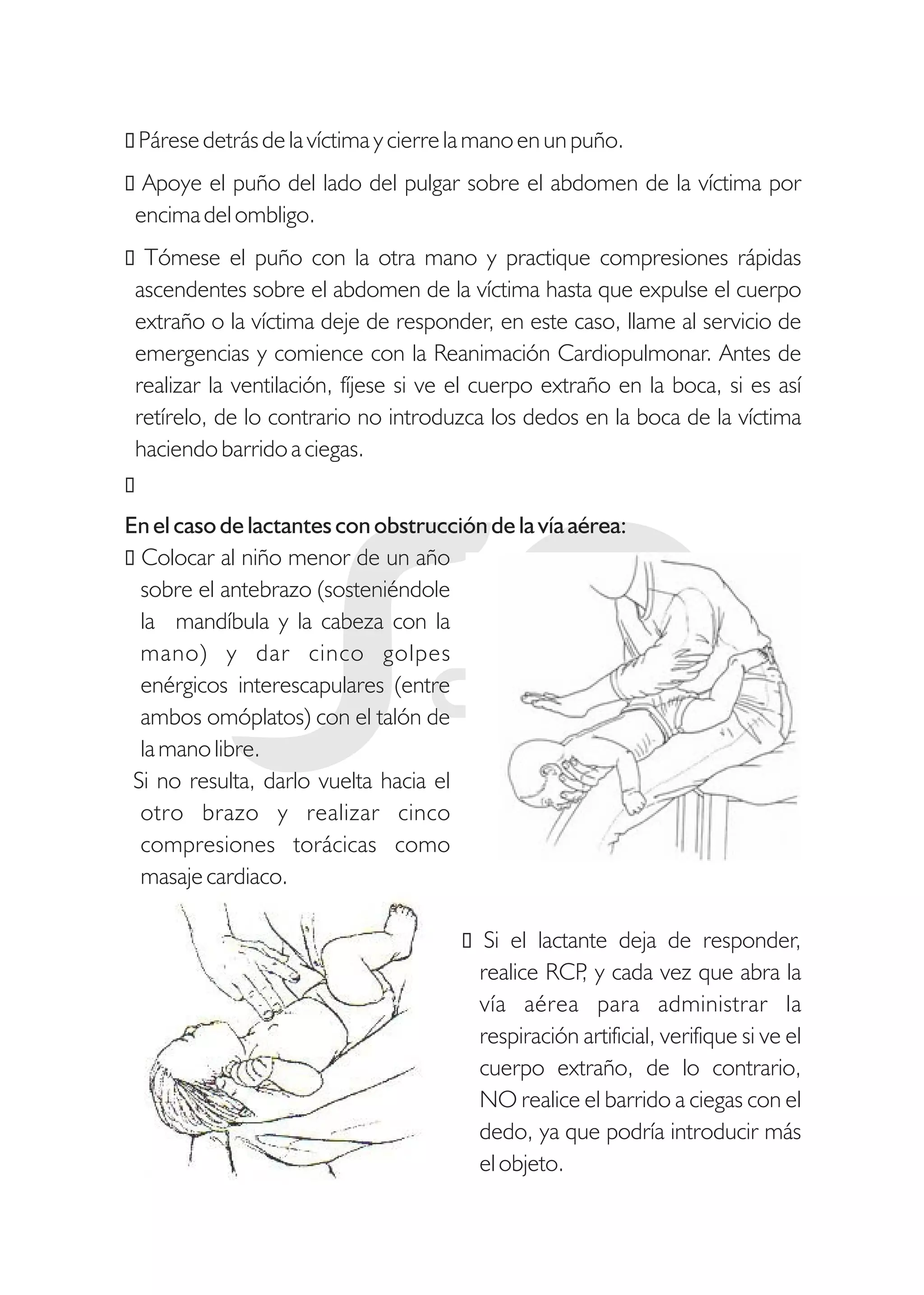 ŸPárese detrás de la víctima y cierre la mano en un puño.
ŸApoye el puño del lado del pulgar sobre el abdomen de la víctima por
encima del ombligo.
ŸTómese el puño con la otra mano y practique compresiones rápidas
ascendentes sobre el abdomen de la víctima hasta que expulse el cuerpo
extraño o la víctima deje de responder, en este caso, llame al servicio de
emergencias y comience con la Reanimación Cardiopulmonar. Antes de
realizar la ventilación, fíjese si ve el cuerpo extraño en la boca, si es así
retírelo, de lo contrario no introduzca los dedos en la boca de la víctima
haciendo barrido a ciegas.
Ÿ
En el caso de lactantes con obstrucción de la vía aérea:
ŸColocar al niño menor de un año
sobre el antebrazo (sosteniéndole
la mandíbula y la cabeza con la
mano) y dar cinco golpes
enérgicos interescapulares (entre
ambos omóplatos) con el talón de
la mano libre.
Si no resulta, darlo vuelta hacia el
otro brazo y realizar cinco
compresiones torácicas como
masaje cardiaco.
Ÿ Si el lactante deja de responder,
realice RCP, y cada vez que abra la
vía aérea para administrar la
respiración artificial, verifique si ve el
cuerpo extraño, de lo contrario,
NO realice el barrido a ciegas con el
dedo, ya que podría introducir más
el objeto.
 