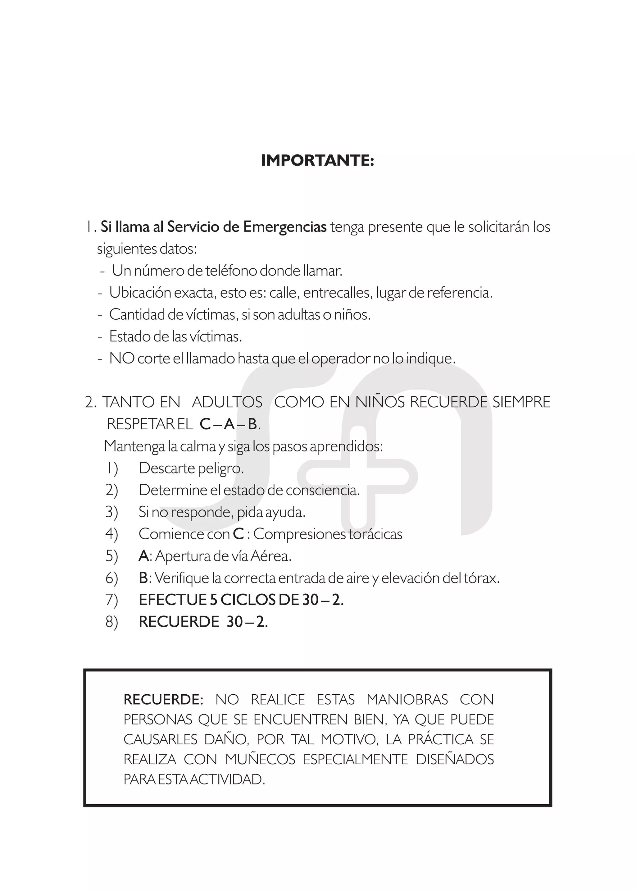 IMPORTANTE:
1. Si llama al Servicio de Emergencias tenga presente que le solicitarán los
siguientes datos:
- Un número de teléfono donde llamar.
- Ubicación exacta, esto es: calle, entrecalles, lugar de referencia.
- Cantidad de víctimas, si son adultas o niños.
- Estado de las víctimas.
- NO corte el llamado hasta que el operador no lo indique.
2. TANTO EN ADULTOS COMO EN NIÑOS RECUERDE SIEMPRE
RESPETAR EL C – A – B.
Mantenga la calma y siga los pasos aprendidos:
1) Descarte peligro.
2) Determine el estado de consciencia.
3) Si no responde, pida ayuda.
4) Comience con C : Compresiones torácicas
5) A: Apertura de vía Aérea.
6) B: Verifique la correcta entrada de aire y elevación del tórax.
7) EFECTUE 5 CICLOS DE 30 – 2.
8) RECUERDE 30 – 2.
RECUERDE: NO REALICE ESTAS MANIOBRAS CON
PERSONAS QUE SE ENCUENTREN BIEN, YA QUE PUEDE
CAUSARLES DAÑO, POR TAL MOTIVO, LA PRÁCTICA SE
REALIZA CON MUÑECOS ESPECIALMENTE DISEÑADOS
PARA ESTA ACTIVIDAD.
 