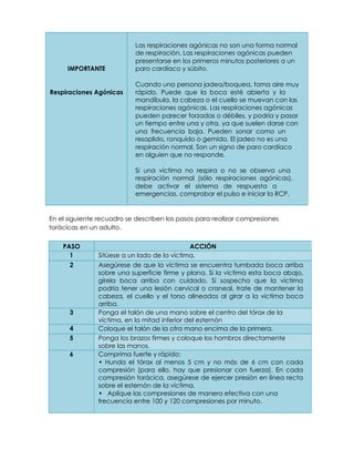 Las respiraciones agónicas no son una forma normal
de respiración. Las respiraciones agónicas pueden
presentarse en los primeros minutos posteriores a un
IMPORTANTE paro cardíaco y súbito.
Cuando una persona jadea/boquea, toma aire muy
Respiraciones Agónicas rápido. Puede que la boca esté abierta y la
mandíbula, la cabeza o el cuello se muevan con las
respiraciones agónicas. Las respiraciones agónicas
pueden parecer forzadas o débiles, y podría y pasar
un tiempo entre una y otra, ya que suelen darse con
una frecuencia baja. Pueden sonar como un
resoplido, ronquido o gemido. El jadeo no es una
respiración normal. Son un signo de paro cardíaco
en alguien que no responde.
Si una víctima no respira o no se observa una
respiración normal (sólo respiraciones agónicas),
debe activar el sistema de respuesta a
emergencias, comprobar el pulso e iniciar la RCP.
En el siguiente recuadro se describen los pasos para realizar compresiones
torácicas en un adulto.
PASO ACCIÓN
1 Sitúese a un lado de la víctima.
2 Asegúrese de que la víctima se encuentra tumbada boca arriba
sobre una superficie firme y plana. Si la victima esta boca abajo,
gírela boca arriba con cuidado. Si sospecha que la víctima
podría tener una lesión cervical o craneal, trate de mantener la
cabeza, el cuello y el torso alineados al girar a la víctima boca
arriba.
3 Ponga el talón de una mano sobre el centro del tórax de la
víctima, en la mitad inferior del esternón
4 Coloque el talón de la otra mano encima de la primera.
5 Ponga los brazos firmes y coloque los hombros directamente
sobre las manos.
6 Comprima fuerte y rápido:
• Hunda el tórax al menos 5 cm y no más de 6 cm con cada
compresión (para ello, hay que presionar con fuerza). En cada
compresión torácica, asegúrese de ejercer presión en línea recta
sobre el esternón de la víctima.
• Aplique las compresiones de manera efectiva con una
frecuencia entre 100 y 120 compresiones por minuto.
 