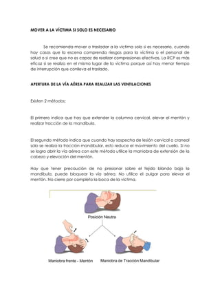 MOVER A LA VÍCTIMA SI SOLO ES NECESARIO
Se recomienda mover o trasladar a la víctima solo si es necesario, cuando
hay casos que la escena comprenda riesgos para la víctima o el personal de
salud o si cree que no es capaz de realizar compresiones efectivas. La RCP es más
eficaz si se realiza en el mismo lugar de la víctima porque así hay menor tiempo
de interrupción que conlleva el traslado.
APERTURA DE LA VÍA AÉREA PARA REALIZAR LAS VENTILACIONES
Existen 2 métodos:
El primero indica que hay que extender la columna cervical, elevar el mentón y
realizar tracción de la mandíbula.
El segundo método indica que cuando hay sospecha de lesión cervical o craneal
solo se realiza la tracción mandibular, esto reduce el movimiento del cuello. Si no
se logra abrir la vía aérea con este método utilice la maniobra de extensión de la
cabeza y elevación del mentón.
Hay que tener precaución de no presionar sobre el tejido blando bajo la
mandíbula, puede bloquear la vía aérea. No utilice el pulgar para elevar el
mentón. No cierre por completo la boca de la víctima.
 