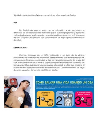 *Desfibrilador Automático Externo para adultos y niños a partir de 8 años
DEA
Un Desfibrilador que en este caso es automático y de uso externo a
diferencia de los Desfibriladores manuales que se pueden programar y regular los
voltios de descargas según sean las necesidades del paciente, son un instrumento
de fácil uso para una persona con conocimientos de lego o personal entrenado
de salud.
GENERALIDADES
Cuando disponga de un DEA, colóquelo a un lado de la víctima
procurando no interrumpir las maniobras del reanimador que esté realizando las
compresiones torácicas, enciéndalo y siga las instrucciones que le da la voz del
DEA. Básicamente un DEA tiene la capacidad para monitorizar el corazón y de
forma automática administrar una descargar o le pedirá a usted que presione el
botón de descarga para que esta sea administrada. Contiene baterías de larga
duración y parches de tamaño pediátrico y adulto.
 