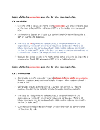 Soporte vital básico presenciado para niños de 1 años hasta la pubertad.
RCP 1 reanimador
➢ Si el niño sufrió el colapso de forma súbita presenciado y se encuentra solo, deje
al niño para activar el SMU y obtener el DEA lo antes posible y regrese con el
niño.
➢ Si no mande a alguien en su lugar que comience la RCP de inmediato; use el
DEA en cuanto esté disponible.
➢ Si al cabo de 10 segundos no detecta pulso, o si a pesar de aplicar una
oxigenación y ventilación efectivas, la frecuencia cardiaca es inferior a 60
latidos por minuto con signos de perfusión débil, realice ciclos de compresión-
ventilación (relación 30:2 y de 15:2 si llega otro reanimador) comenzando por las
compresiones, utilizar el DEA tan pronto esté disponible.
➢ Después de 5 ciclos, si nadie lo ha hecho antes, active el sistema de respuesta a
emergencias (SAMU 131) y busque el DEA (si no se hubiera hecho).
Soporte vital básico presenciado para niños de 1 años hasta la pubertad.
RCP 2 reanimadores
➢ Compruebe si el niño responde y respira (colapso de forma súbita presenciado).
Si no hay respuesta y no respira o sólo jadea/baquea, el segundo reanimador
active el SMU.
➢ Compruebe el pulso del niño (entre 5 segundos como mínimo y 10 como
máximo). Puede intentar detectar el pulse femoral o carotideo del niño.
➢ Si al cabo de 10 segundos no detecta pulso, o si a pesar de aplicar una
oxigenación y ventilación efectivas, la frecuencia cardiaca es inferior a 60
latidos por minuto con signos de perfusión débil, realice ciclos de compresión-
ventilación (relación 30:2).
➢ Cuando llegue el segundo reanimador, utilice una relación de compresiones-
ventilaciones de 15:2.
 