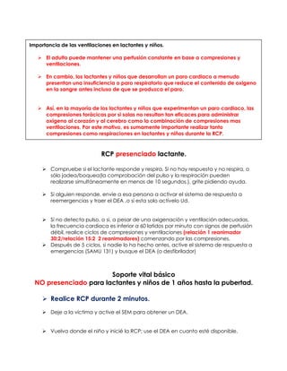 RCP presenciado lactante.
➢ Compruebe si el lactante responde y respira. Si no hay respuesta y no respira, o
sólo jadea/boquea(la comprobación del pulso y la respiración pueden
realizarse simultáneamente en menos de 10 segundos.), grite pidiendo ayuda.
➢ Si alguien responde, envíe a esa persona a activar el sistema de respuesta a
reemergencias y traer el DEA ,o si esta solo actívelo Ud.
➢ Si no detecta pulso, o si, a pesar de una oxigenación y ventilación adecuadas,
la frecuencia cardiaca es inferior a 60 latidos por minuto con signos de perfusión
débil, realice ciclos de compresiones y ventilaciones (relación 1 reanimador
30:2/relación 15:2 2 reanimadores) comenzando por las compresiones.
➢ Después de 5 ciclos, si nadie lo ha hecho antes, active el sistema de respuesta a
emergencias (SAMU 131) y busque el DEA (o desfibrilador)
Soporte vital básico
NO presenciado para lactantes y niños de 1 años hasta la pubertad.
➢ Realice RCP durante 2 minutos.
➢ Deje a la víctima y active el SEM para obtener un DEA.
➢ Vuelva donde el niño y inicié la RCP; use el DEA en cuanto esté disponible.
Importancia de las ventilaciones en lactantes y niños.
➢ El adulto puede mantener una perfusión constante en base a compresiones y
ventilaciones.
➢ En cambio, los lactantes y niños que desarrollan un paro cardiaco a menudo
presentan una insuficiencia o paro respiratorio que reduce el contenido de oxigeno
en la sangre antes incluso de que se produzca el paro.
➢ Así, en la mayoría de los lactantes y niños que experimentan un paro cardiaco, las
compresiones torácicas por si solas no resultan tan eficaces para administrar
oxigeno al corazón y al cerebro como la combinación de compresiones mas
ventilaciones. Por este motivo, es sumamente importante realizar tanto
compresiones como respiraciones en lactantes y niños durante la RCP.
 