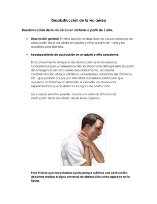 Desobstrucción de la vía aérea
Desobstrucción de la vía aérea en victimas a partir de 1 año.
• Descripción general. En esta sección se describan las causas comunas de
obstrucción da la vía aérea en adultos y niños a partir de 1 año y las
acciones para liberarla.
• Reconocimiento de obstrucción en un adulto o niño consciente.
EI reconocimiento temprano de obstrucción de la vía aérea es
fundamental para un desenlace feliz. Es importante distinguir esta situación
de emergencia de otras como desvanecimiento, accidente
cerebrovascular; ataque cardiaco, convulsiones, sobredosis de fármacos,
etc., que podrían causar una dificultad respiratoria súbita pero que
requieren un tratamiento diferente. A menudo, un observador
experimentado puede detectar los signos de obstrucción.
Los cuerpos extraños pueden causar una serie de síntomas de
obstrucción de la vía aérea, desde leves a graves.
Para indicar que necesitamos ayuda porque sufrimos una obstrucción,
debamos realizar el signo universal de obstrucción como aparece en la
figura.
 