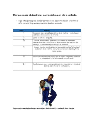 Compresiones abdominales con la víctima en pie o sentada.
• Siga estos pasos para realizar compresiones abdominales en un adulto o
niño consciente y que permanece de pie o sentado.
Paso Acción
1 Sitúese de pie o arrodillado detrás de la víctima y rodéela con
sus brazos alrededor de la cintura.
2 Cierre una mano en puño.
3 Coloque el lado del pulgar del puño contra el abdomen
de la víctima, en la línea media, ligeramente por encima del
ombligo, y claramente por debajo del esternón.
4 Agarre el puño con la otra mano y presione el puño hacia el
abdomen de la víctima con una compresión rápida y firme
hacia arriba.
5 Repita las compresiones hasta que el objeto salga expulsado de
la vía aérea o la victima quede inconsciente.
6 Realice cada nueva compresión con un movimiento individual,
distinto, para liberar la obstrucción.
Compresiones abdominales (maniobra de Heimlich) con Ia víctima de pie.
 