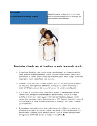 Precaución
Si la víctima esté embarazada o es obesa,
Víctimas embarazadas y obesas realice compresiones torácicas en lugar de
compresiones abdominales.
Desobstrucción de una víctima inconsciente de más de un año.
➢ Las víctimas de obstrucción pueden estar conscientes en un primer momento y
dejar de estararlo posteriormente. En esta situación, el reanimador sabe que los
síntomas de Ia víctima están causados por Ia obstrucción de un cuerpo extraño en
Ia garganta y está capacitado para buscarlo.
➢ Cuando una víctima con una obstrucción queda inconsciente, active el sistema
de respuesta a emergencias (SAMU 131). Coloque a la víctima en el suelo e
inicie Ia RCP comenzando por las compresiones (no compruebe el puIso).
➢ Si Ia víctima es un adulto o niño, cada vez que abra Ia vía aérea para realizar
ventilaciones, abra por completo la boca de Ia víctima y busque el cuerpo
extraño. Si observa un objeto que pueda retirar con facilidad, sáquelo con Ios
dedos. Si no ve ningún objeto, siga realizando Ia RCP. Después de unos 5 ciclos o 2
minutos de RCP active el sistema de respuesta a emergencias si no lo ha hecho
ya otra persona.
➢ En ocasiones, es posible que Ia víctima de obstrucción esté ya inconsciente en
el momento en que Ia encuentra. En este caso, es probable que desconozca Ia
existencia de una obstrucción de Ia vía aérea. Active el sistema de respuesta a
emergencias (SAMU 131) e inicie Ia RCP (secuencia C-A-B).
 