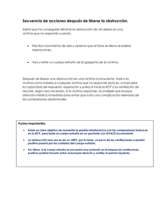 Secuencia de acciones después de liberar la obstrucción.
Sabrá que ha conseguido eliminar la obstrucción de vía aérea en una
víctima que no responde cuando.
• Perciba movimiento de aire y observe que el tórax se eleva al realizar
respiraciones.
• Vea y retire un cuerpo extraño de la garganta de la víctima.
Después de liberar una obstrucción en una víctima inconsciente, trate a la
víctima como trataría a cualquier víctima que no responde (esto es, compruebe
la capacidad de respuesta, respiración y pulso) e inicie la RCP o la ventilación de
rescate, según sea necesario. Si la víctima responde, aconséjele que busque
atención médica inmediata para evitar que sufra una complicación derivada de
las compresiones abdominales.
Puntos importantes.
• Existe un claro objetivo de aumentar la presión intratorácica con las compresiones torácicas
en la RCP, para botar el cuerpo extraño en un paciente con OVACE inconsciente.
• La obstrucción rara vez es de un 100%, por lo tanto, un poco de las ventilaciones a presión
positiva pasará por los costados del cuerpo extraño.
• Por último, si el cuerpo extraño se encuentra muy profundo en la tráquea las ventilaciones
positivas podrían hacerlo entrar al bronquio derecho y ventilar el pulmón izquierdo.
 