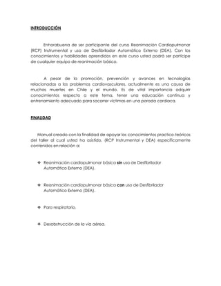 INTRODUCCIÓN
Enhorabuena de ser participante del curso Reanimación Cardiopulmonar
(RCP) Instrumental y uso de Desfibrilador Automático Externo (DEA). Con los
conocimientos y habilidades aprendidos en este curso usted podrá ser partícipe
de cualquier equipo de reanimación básico.
A pesar de la promoción, prevención y avances en tecnologías
relacionadas a los problemas cardiovasculares, actualmente es una causa de
muchas muertes en Chile y el mundo. Es de vital importancia adquirir
conocimientos respecto a este tema, tener una educación continua y
entrenamiento adecuado para socorrer víctimas en una parada cardiaca.
FINALIDAD
Manual creado con la finalidad de apoyar los conocimientos practico-teóricos
del taller al cual usted ha asistido, (RCP Instrumental y DEA) específicamente
contenidos en relación a:
❖ Reanimación cardiopulmonar básica sin uso de Desfibrilador
Automático Externo (DEA).
❖ Reanimación cardiopulmonar básica con uso de Desfibrilador
Automático Externo (DEA).
❖ Paro respiratorio.
❖ Desobstrucción de la vía aérea.
 