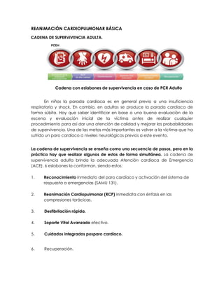 REANIMACIÓN CARDIOPULMONAR BÁSICA
CADENA DE SUPERVIVENCIA ADULTA.
Cadena con eslabones de supervivencia en caso de PCR Adulto
En niños la parada cardiaca es en general previo a una insuficiencia
respiratoria y shock. En cambio, en adultos se produce la parada cardiaca de
forma súbita. Hay que saber identificar en base a una buena evaluación de la
escena y evaluación inicial de la víctima antes de realizar cualquier
procedimiento para así dar una atención de calidad y mejorar las probabilidades
de supervivencia. Una de las metas más importantes es volver a la víctima que ha
sufrido un paro cardíaco a niveles neurológicos previos a este evento.
La cadena de supervivencia se enseña como una secuencia de pasos, pero en la
práctica hay que realizar algunos de estos de forma simultánea. La cadena de
supervivencia adulta brinda la adecuada Atención cardíaca de Emergencia
(ACE). 6 eslabones la conforman, siendo estos:
1. Reconocimiento inmediato del paro cardíaco y activación del sistema de
respuesta a emergencias (SAMU 131).
2. Reanimación Cardiopulmonar (RCP) inmediata con énfasis en las
compresiones torácicas.
3. Desfibrilación rápida.
4. Soporte Vital Avanzado efectivo.
5. Cuidados integrados posparo cardíaco.
6. Recuperación.
 