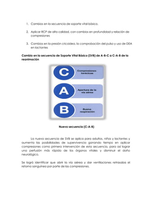 1. Cambios en la secuencia de soporte vital básico.
2. Aplicar RCP de alta calidad, con cambios en profundidad y relación de
compresiones
3. Cambios en la presión cricoidea, la comprobación del pulso y uso de DEA
en lactantes
Cambio en la secuencia de Soporte Vital Básico (SVB) de A-B-C a C-A-B de la
reanimación
Nueva secuencia (C-A-B)
La nueva secuencia de SVB se aplica para adultos, niños y lactantes y
aumenta las posibilidades de supervivencia ganando tiempo en aplicar
compresiones como primera intervención de esta secuencia, para así lograr
una perfusión más rápida de los órganos vitales y disminuir el daño
neurológico.
Se logró identificar que abrir la vía aérea y dar ventilaciones retrasaba el
retorno sanguíneo por parte de las compresiones.
 