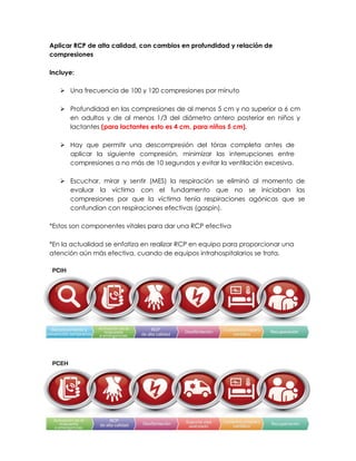 Aplicar RCP de alta calidad, con cambios en profundidad y relación de
compresiones
Incluye:
➢ Una frecuencia de 100 y 120 compresiones por minuto
➢ Profundidad en las compresiones de al menos 5 cm y no superior a 6 cm
en adultos y de al menos 1/3 del diámetro antero posterior en niños y
lactantes (para lactantes esto es 4 cm, para niños 5 cm).
➢ Hay que permitir una descompresión del tórax completa antes de
aplicar la siguiente compresión, minimizar las interrupciones entre
compresiones a no más de 10 segundos y evitar la ventilación excesiva.
➢ Escuchar, mirar y sentir (MES) la respiración se eliminó al momento de
evaluar la víctima con el fundamento que no se iniciaban las
compresiones por que la víctima tenía respiraciones agónicas que se
confundían con respiraciones efectivas (gaspin).
*Estos son componentes vitales para dar una RCP efectiva
*En la actualidad se enfatiza en realizar RCP en equipo para proporcionar una
atención aún más efectiva, cuando de equipos intrahospitalarios se trata.
 
