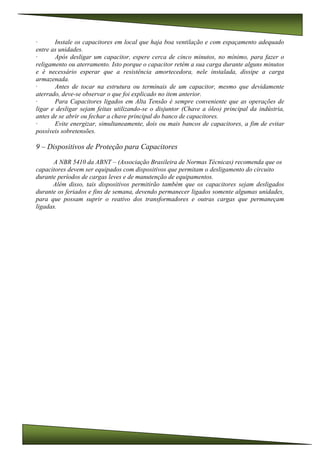 · Instale os capacitores em local que haja boa ventilação e com espaçamento adequado
entre as unidades.
· Após desligar um capacitor, espere cerca de cinco minutos, no mínimo, para fazer o
religamento ou aterramento. Isto porque o capacitor retém a sua carga durante alguns minutos
e é necessário esperar que a resistência amortecedora, nele instalada, dissipe a carga
armazenada.
· Antes de tocar na estrutura ou terminais de um capacitor, mesmo que devidamente
aterrado, deve-se observar o que foi explicado no item anterior.
· Para Capacitores ligados em Alta Tensão é sempre conveniente que as operações de
ligar e desligar sejam feitas utilizando-se o disjuntor (Chave a óleo) principal da indústria,
antes de se abrir ou fechar a chave principal do banco de capacitores.
· Evite energizar, simultaneamente, dois ou mais bancos de capacitores, a fim de evitar
possíveis sobretensões.
9 – Dispositivos de Proteção para Capacitores
A NBR 5410 da ABNT – (Associação Brasileira de Normas Técnicas) recomenda que os
capacitores devem ser equipados com dispositivos que permitam o desligamento do circuito
durante períodos de cargas leves e de manutenção de equipamentos.
Além disso, tais dispositivos permitirão também que os capacitores sejam desligados
durante os feriados e fins de semana, devendo permanecer ligados somente algumas unidades,
para que possam suprir o reativo dos transformadores e outras cargas que permaneçam
ligadas.
 