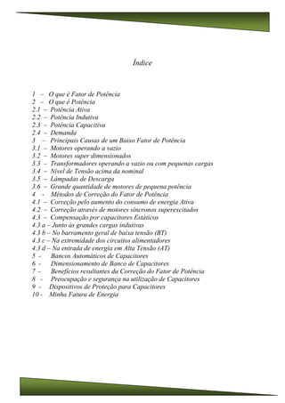 Índice
1 – O que é Fator de Potência
2 – O que é Potência
2.1 – Potência Ativa
2.2 – Potência Indutiva
2.3 – Potência Capacitiva
2.4 – Demanda
3 – Principais Causas de um Baixo Fator de Potência
3.1 – Motores operando a vazio
3.2 – Motores super dimensionados
3.3 – Transformadores operando a vazio ou com pequenas cargas
3.4 – Nível de Tensão acima da nominal
3.5 – Lâmpadas de Descarga
3.6 – Grande quantidade de motores de pequena potência
4 - Métodos de Correção do Fator de Potência
4.1 – Correção pelo aumento do consumo de energia Ativa
4.2 – Correção através de motores síncronos superexcitados
4.3 – Compensação por capacitores Estáticos
4.3 a – Junto às grandes cargas indutivas
4.3 b – No barramento geral de baixa tensão (BT)
4.3 c – Na extremidade dos circuitos alimentadores
4.3 d – Na entrada de energia em Alta Tensão (AT)
5 - Bancos Automáticos de Capacitores
6 - Dimensionamento de Banco de Capacitores
7 - Benefícios resultantes da Correção do Fator de Potência
8 - Preocupação e segurança na utilização de Capacitores
9 - Dispositivos de Proteção para Capacitores
10 - Minha Fatura de Energia
 
