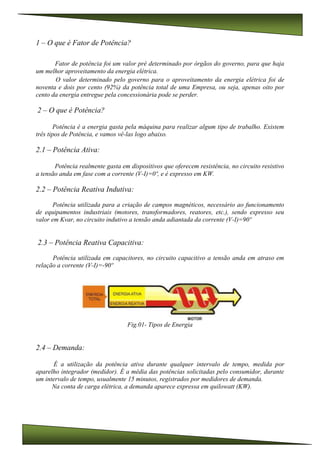 1 – O que é Fator de Potência?
Fator de potência foi um valor pré determinado por órgãos do governo, para que haja
um melhor aproveitamento da energia elétrica.
O valor determinado pelo governo para o aproveitamento da energia elétrica foi de
noventa e dois por cento (92%) da potência total de uma Empresa, ou seja, apenas oito por
cento da energia entregue pela concessionária pode se perder.
2 – O que é Potência?
Potência é a energia gasta pela máquina para realizar algum tipo de trabalho. Existem
três tipos de Potência, e vamos vê-las logo abaixo.
2.1 – Potência Ativa:
Potência realmente gasta em dispositivos que oferecem resistência, no circuito resistivo
a tensão anda em fase com a corrente (V-I)=0º, e é expresso em KW.
2.2 – Potência Reativa Indutiva:
Potência utilizada para a criação de campos magnéticos, necessário ao funcionamento
de equipamentos industriais (motores, transformadores, reatores, etc.), sendo expresso seu
valor em Kvar, no circuito indutivo a tensão anda adiantada da corrente (V-I)=90º
2.3 – Potência Reativa Capacitiva:
Potência utilizada em capacitores, no circuito capacitivo a tensão anda em atraso em
relação a corrente (V-I)=-90º
Fig.01- Tipos de Energia
2.4 – Demanda:
É a utilização da potência ativa durante qualquer intervalo de tempo, medida por
aparelho integrador (medidor). É a média das potências solicitadas pelo consumidor, durante
um intervalo de tempo, usualmente 15 minutos, registrados por medidores de demanda.
Na conta de carga elétrica, a demanda aparece expressa em quilowatt (KW).
 