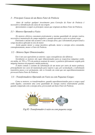 3 – Principais Causas de um Baixo Fator de Potência
Antes de realizar qualquer investimento para Correção de Fator de Potência é
necessário a identificação da causa de sua origem.
Apresentamos a seguir as principais causas que originam um Baixo Fator de Potência.
3.1 – Motores Operando a Vazio:
Os motores elétricos consomem praticamente a mesma quantidade de energia reativa,
necessária à manutenção do campo magnético, quando operando a vazio ou a plena carga.
Entretanto o mesmo não acontece com a energia ativa, que é diretamente proporcional a
carga mecânica aplicada no eixo do motor.
Assim quanto menor a carga mecânica aplicada, menor a energia ativa consumida,
conseqüentemente, menor o Fator de Potência.
3.2 – Motores Super Dimensionados:
Este é um caso equivalente ao anterior, cujas conseqüências são idênticas.
Geralmente os motores são super dimensionados para as respectivas máquinas sendo,
em média, de 70% a 75% da potência nominal do motor, a potência efetivamente exigida pela
máquina (motores de pequena e média potência).
É muito comum o costume da substituição de um motor por outro de maior potência,
principalmente nos casos de manutenção para reparos e que, por acomodação, a substituição
transitória passa a ser permanente, não se levando em conta que um superdimensionamento
provocará baixo Fator de Potência.
3.3 – Transformadores Operando em Vazio ou com Pequenas Cargas:
Como os motores, os transformadores, quando superdimensionados para a carga a qual
estão ligados, consomem uma certa quantidade de energia reativa relativamente grande,
quando comparada com a energia ativa, provocando um baixo Fator de Potência.
Fig.02- Transformador à vazio ou com pequena carga
 