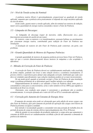 3.4 – Nível de Tensão acima da Nominal:
A potência reativa (Kvar) é aproximadamente, proporcional ao quadrado de tensão
aplicada, enquanto que a potência ativa praticamente só depende da carga mecânica aplicada
no eixo do motor.
Assim sendo, quanto maior a tensão aplicada, além da nominal aos motores de indução,
maior será a quantidade de energia reativa consumida e menor o Fator de Potência.
3.5 – Lâmpadas de Descargas:
As Lâmpadas de descarga (vapor de mercúrio, sódio, fluorescente etc.), para
funcionarem necessitam do auxilio de um reator.
Os reatores, como os motores e os transformadores, possuem bobinas ou enrolamentos
que consomem energia reativa, contribuindo para redução do Fator de Potência nas
instalações.
A instalação de reatores de alto Fator de Potência pode contornar, em parte, este
problema.
3.6 – Grande Quantidade de Motores de Pequenas Potências:
A grande quantidade de motores de pequena potência provoca baixo Fator de Potência,
uma vez que o correto dimensionamento desses motores às máquinas a eles acopladas é
dificultoso.
4 – Métodos de Correção do Fator de Potência:
A correção do Fator de Potência deverá ser cuidadosamente analisada e não resolvida
de forma simples, podendo isso levar a uma solução técnica e econômica insatisfatória. É
preciso critério e experiência para efetuar uma adequada correção, lembrando que cada caso
deve ser estudado especificamente e que soluções imediatas podem ser as mais inconvenientes.
De um modo geral, quando se pretende corrigir o Fator de Potência de uma instalação
surge o problema preliminar de se determinar qual o melhor método a ser adotado.
Independentemente do método a ser adotado o Fator de Potência ideal, tanto para os
consumidores como para a concessionária, seria o valor unitário (1,0 ou 100%) que significa a
inexistência de Kvar no circuito.
Entretanto, esta condição nem sempre é conveniente e, geralmente não se justifica
economicamente. A correção efetuada até o valor de 0,95 ou 95% é considerada suficiente.
4.1 – Correção pelo Aumento do Consumo de Energia Ativa
O aumento da energia ativa pode ser alcançada quer pela adição de novas cargas com
alto Fator de Potência, quer pelo aumento do período de operação das cargas com Fatores de
Potência próximos ou iguais a unidade.
Este método é recomendado quando o consumidor tem uma jornada de trabalho fora do
período de ponta de carga do sistema elétrico (aproximadamente das 18 às 20 horas).
Além de atender as necessidades da produção industrial, a carga ativa que aumentará o
consumo de KW/h deverá ser cuidadosamente escolhida a fim de não aumentar a demanda de
potência da indústria.
 
