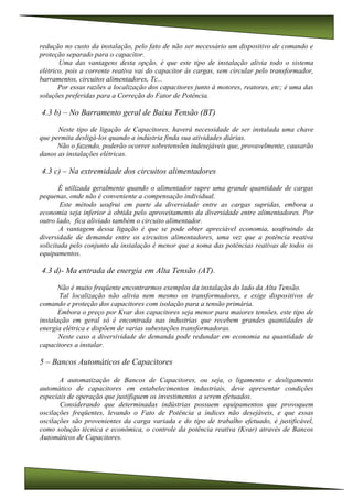 redução no custo da instalação, pelo fato de não ser necessário um dispositivo de comando e
proteção separado para o capacitor.
Uma das vantagens desta opção, é que este tipo de instalação alivia todo o sistema
elétrico, pois a corrente reativa vai do capacitor às cargas, sem circular pelo transformador,
barramentos, circuitos alimentadores, Tc...
Por essas razões a localização dos capacitores junto à motores, reatores, etc; é uma das
soluções preferidas para a Correção do Fator de Potência.
4.3 b) – No Barramento geral de Baixa Tensão (BT)
Neste tipo de ligação de Capacitores, haverá necessidade de ser instalada uma chave
que permita desligá-los quando a indústria finda sua atividades diárias.
Não o fazendo, poderão ocorrer sobretensões indesejáveis que, provavelmente, causarão
danos as instalações elétricas.
4.3 c) – Na extremidade dos circuitos alimentadores
É utilizada geralmente quando o alimentador supre uma grande quantidade de cargas
pequenas, onde não é conveniente a compensação individual.
Este método usufrui em parte da diversidade entre as cargas supridas, embora a
economia seja inferior à obtida pelo aproveitamento da diversidade entre alimentadores. Por
outro lado, fica aliviado também o circuito alimentador.
A vantagem dessa ligação é que se pode obter apreciável economia, usufruindo da
diversidade de demanda entre os circuitos alimentadores, uma vez que a potência reativa
solicitada pelo conjunto da instalação é menor que a soma das potências reativas de todos os
equipamentos.
4.3 d)- Ma entrada de energia em Alta Tensão (AT).
Não é muito freqüente encontrarmos exemplos da instalação do lado da Alta Tensão.
Tal localização não alivia nem mesmo os transformadores, e exige dispositivos de
comando e proteção dos capacitores com isolação para a tensão primária.
Embora o preço por Kvar dos capacitores seja menor para maiores tensões, este tipo de
instalação em geral só é encontrada nas industrias que recebem grandes quantidades de
energia elétrica e dispõem de varias subestações transformadoras.
Neste caso a diversividade de demanda pode redundar em economia na quantidade de
capacitores a instalar.
5 – Bancos Automáticos de Capacitores
A automatização de Bancos de Capacitores, ou seja, o ligamento e desligamento
automático de capacitores em estabelecimentos industriais, deve apresentar condições
especiais de operação que justifiquem os investimentos a serem efetuados.
Considerando que determinadas indústrias possuem equipamentos que provoquem
oscilações freqüentes, levando o Fato de Potência a índices não desejáveis, e que essas
oscilações são provenientes da carga variada e do tipo de trabalho efetuado, é justificável,
como solução técnica e econômica, o controle da potência reativa (Kvar) através de Bancos
Automáticos de Capacitores.
 