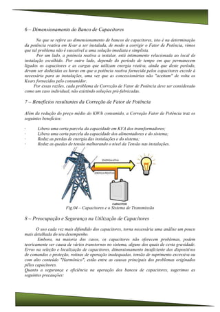 6 – Dimensionamento do Banco de Capacitores
No que se refere ao dimensionamento de bancos de capacitores, isto é na determinação
da potência reativa em Kvar a ser instalada, de modo a corrigir o Fator de Potência, vimos
que tal problema não é suscetível a uma solução imediata e simplista.
Por um lado, a potência reativa a instalar, está intimamente relacionada ao local de
instalação escolhido. Por outro lado, depende do período de tempo em que permanecem
ligados os capacitores e as cargas que utilizam energia reativa, ainda que deste período,
devam ser deduzidas as horas em que a potência reativa fornecida pelos capacitores excede à
necessária para as instalações, uma vez que as concessionárias não "aceitam" de volta os
Kvars fornecidos pelo consumidor.
Por essas razões, cada problema de Correção de Fator de Potência deve ser considerado
como um caso individual, não existindo soluções pré-fabricadas.
7 – Benefícios resultantes da Correção de Fator de Potência
Além da redução do preço médio do KW/h consumido, a Correção Fator de Potência traz os
seguintes benefícios:
· Libera uma certa parcela da capacidade em KVA dos transformadores;
· Libera uma certa parcela da capacidade dos alimentadores e do sistema;
· Reduz as perdas de energia das instalações e do sistema;
· Reduz as quedas de tensão melhorando o nível da Tensão nas instalações.
Fig.04 – Capacitores e o Sistema de Transmissão
8 – Preocupação e Segurança na Utilização de Capacitores
O uso cada vez mais difundido dos capacitores, torna necessária uma análise um pouco
mais detalhada do seu desempenho.
Embora, na maioria dos casos, os capacitores não oferecem problemas, podem
teoricamente ser causa de vários transtornos no sistema, alguns dos quais de certa gravidade.
Erros na seleção e localização de capacitores, dimensionamento insuficiente dos dispositivos
de comandos e proteção, rotinas de operação inadequadas, tensão de suprimento excessiva ou
com alto conteúdo "Harmônico", estão entre as causas principais dos problemas originados
pêlos capacitores.
Quanto a segurança e eficiência na operação dos bancos de capacitores, sugerimos as
seguintes precauções:
 