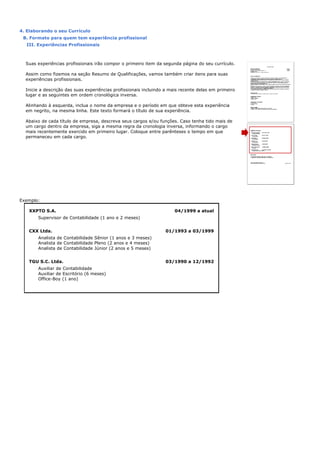 4. Elaborando o seu Currículo
B. Formato para quem tem experiência profissional
III. Experiências Profissionais
Suas experiências profissionais irão compor o primeiro item da segunda página do seu currículo.
Assim como fizemos na seção Resumo de Qualificações, vamos também criar itens para suas
experiências profissionais.
Inicie a descrição das suas experiências profissionais incluindo a mais recente delas em primeiro
lugar e as seguintes em ordem cronológica inversa.
Alinhando à esquerda, inclua o nome da empresa e o período em que obteve esta experiência
em negrito, na mesma linha. Este texto formará o título de sua experiência.
Abaixo de cada título de empresa, descreva seus cargos e/ou funções. Caso tenha tido mais de
um cargo dentro da empresa, siga a mesma regra da cronologia inversa, informando o cargo
mais recentemente exercido em primeiro lugar. Coloque entre parênteses o tempo em que
permaneceu em cada cargo.
Exemplo:
XXPTO S.A. 04/1999 a atual
Supervisor de Contabilidade (1 ano e 2 meses)
CXX Ltda. 01/1993 a 03/1999
Analista de Contabilidade Sênior (1 anos e 3 meses)
Analista de Contabilidade Pleno (2 anos e 4 meses)
Analista de Contabilidade Júnior (2 anos e 5 meses)
TGU S.C. Ltda. 03/1990 a 12/1992
Auxiliar de Contabilidade
Auxiliar de Escritório (6 meses)
Office-Boy (1 ano)
 