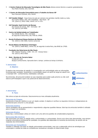 • O Centro Federal de Educação Tecnológica de São Paulo oferece ensino técnico e superior gratuitamente.
Rua Pedro Vicente, 625, Canindé.
• O Centro de Educação Comunitária para o Trabalho do Senac-SP
Rua Francisco Coimbra, 403, Penha.
• CAT Gastão Vidigal - Duas horas de aula por semana nos períodos manhã, tarde ou noite.
Rua Carlos Weber, 835, Vila Leopoldina - São Paulo - SP
Tel: ((0xx11)) 3832-1066, ramal 1147 e 1151.
• CAT Senador José Ermirio de Moraes
Rua Duque de Caxias, 494 - Sorocaba - SP
Tel: (0xx15) 224-4090.
• Centro de Solidariedade ao Trabalhador
Rua Galvão Bueno, 782, Liberdade
de segunda à sexta-feira, das 7h00 às 19h00.
• Escola Profissional Nossa Senhora de Fátima
Tel: (0XX11) 548-3584, horário comercial.
• Escola Básica de Mecânica Interlagos
Tel: (0XX11) 5666-8822, ramal 210, de segunda à sexta-feira, das 8h00 às 17h00.
• Fundação dos Rotarianos de São Paulo
Rdv. Raposo Tavares, 7.200 - Km. 24 - Granja Viana -
Tel: (0xx11) 4612-0505
• Rets - Revista do Terceiro Setor
Invista em você.
Busque conhecimento. Aproveite bem o tempo. Lembre-se tempo é dinheiro.
7. Entrevistas
A. Objetivo
O objetivo das entrevistas de seleção é a investigação com profundidade sobre as informações
fornecidas pelo candidato. Geralmente o entrevistador possui um perfil do cargo em aberto com
o chamado CHA - conhecimentos, habilidades e atitudes.
Na entrevista, ele procurará analisar as suas respostas para avaliar quão próximo ou não você
está do perfil desejado e qual o seu potencial de desenvolvimento.
7. Entrevistas
B. Tipos
São vários os tipos de entrevista. Descreveremos as mais utilizadas atualmente.
Entrevista de Triagem
Geralmente é feita por telefone ou por um rápido contato. O objetivo é verificar os requisitos mínimos e indispensáveis do
profissional para concorrer a uma posição.
Entrevista Coletiva
Vários candidatos vão se apresentando e respondendo a algumas questões básicas. Este tipo de entrevista também é utilizado
para a triagem de candidatos.
Entrevista Diretiva
Neste tipo, o entrevistador utiliza um roteiro com uma série de questões de complexidade progressiva.
Entrevistas Não-diretivas
São entrevistas com base na relação entre o entrevistador e o entrevistado. Ocorre num clima mais descontraído, mas sempre
exigindo uma postura profissional do candidato. As questões são elaboradas no momento da entrevista, de acordo com as
respostas dos entrevistados.
Entrevista por Competência
Também é realizada com base na relação entrevistador-entrevistado, mas com a elaboração prévia de estratégias que
contemplem a análise de todas as competências necessárias à atuação em determinado cargo.
 