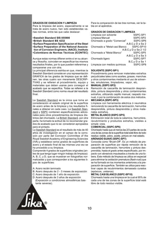 GRADOS DE OXIDACION Y LIMPIEZA                        Para la comparación de las tres normas, ver la ta-
Para la limpieza del acero, especialmente si se       bla en el apéndice.
trata de acero nuevo, han sido establecidas va-
rias normas, entre las que cabe destacar:             GRADOS DE OXIDACION Y LIMPIEZA
                                                      Limpieza con solvente                SSPC-SP1
•Swedish Standard SIS 055900                          Limpieza Manual                      SSPC-SP2
•British Standard BS 4232                             Chorreado a grado “Comercial”        SSPC-SP6
•Surface Preparation Specificacion of the Steel                                      A,B,C,y D a Sa 2
•Surface Preparation of the National Associa-         Chorreado a “Metal casi Blanco      SSPC-SP10
 tion of Corrosion Engineers, (NACE), Instituto                                  A,B,C,y D a Sa 2 1/2
•Colombiano de Normas Técnicas (ICONTEC)              Chorreado a “Metal Blanco”           SSPC-SP5
                                                                                     A,B,C,y D a Sa 3
Aunque estas normas difieren entre sí en su alcan-    Chorreado ligero                     SSPC-SP7
ce y filosofía, coinciden en especificar los mismos                                    B,C,y D a Sa 1
resultados finales, por lo que pueden refererirse y   Limpieza con medios químicos         SSPC-SP8
compararse una con otra.
La principal diferencia estriba en que, mientras la   SOLVENTE (SSPC-SP1)
Swedish Standard consiste en una representación       Procedimiento para remover materiales extraños
GRAFICA de los grados de limpieza que se defi-        perjudiciales tales como aceites, grasas, manchas
nen, las otras cuatro son meramente DESCRIP-          y otros contaminantes mediante el uso de solven-
TIVAS y se refieren al procedimiento, equipo y        tes, emulsiones, limpiadores, vapor, etc.
materiales que deben usarse para conseguir el         MANUAL (SSPC-SP2)
acabado que se especifica. Todas se refieren a la     Remoción de cascarilla de laminación despren-
Swedish Standard como norma visual del resultado      dida, pintura desprendida y otros contaminantes
final.                                                extraños, utilizando cepillo manual, raspado ma-
                                                      nual, ó por la combinación de estos dos métodos.
La Swedish Standard es la única que toma en           MECANICA (SSPC-SP3)
consideración el estado original de la superficie     Limpieza con herramienta eléctrica ó neumática
de acero antes de la limpieza y los resultados fi-    removiendo la cascarilla de laminación, herrumbe
nales a obtener en cada caso. La Swedish Stan-        desprendida, pintura desprendida y otros mate-
dard y SSPC contienen especificaciones adicio-        riales extraños.
nales para otros procedimientos de limpieza dis-      METAL BLANCO (SSPC-SP5)
tintos del chorreado. La British Standard, por otra   Eliminación total de toda la calamina, herrumbre,
parte, ha tomado la actitud de no recomendar gra-     recubrimiento y productos extraños, visibles a
dos de acabado que no se consideran apropiados        simple vista.
para el pintado.                                      COMERCIAL (SSPC-SP6)
La Swedish Standard es el resultado de más de 40      Chorreado hasta que al menos las 2/3 partes de ca-da
años de investigación en el campo de la corro-        una de las zonas de la superficie total esté libre de todo
sión por parte del Corrosion Committee of the         residuo visible, polvo, aceite, pintura en mal estado.
Royal Swedish Academy of Engineering Sciencies        ARENADO SUAVE (SSPC-SP7)
(IVA) y establece varios grados de superficies de     Conocida como “Brush-Off”. Es un método de pre-
acero y el estado final de las mismas una vez se      paración de superficie por rápida remoción de la
ha procedido a su limpieza.                           cascarilla de laminación, herrumbre y pintura des-
Comprende 4 grados de superficies originales (an-     prendida, hasta el grado antes especificado, por im-
tes de que tenga lugar ningún trabajo de limpieza):   pacto con abrasivos impulsados a través de una to-
A, B, C, y D, que se muestran en fotografías nor-     bera. Este método de limpieza se utiliza en especial
malizadas y que corresponden a los siguientes ti-     para eliminar la oxidación prematura (flash-rust) que
pos de superficies:                                   se ha formado en los momentos anteriores a la pre-
                                                      paración de superficie. También se utiliza para reac-
A: Acero recién laminado                              tivar capas de recubrimientos demasiado curados
B: Acero después de 2 - 3 meses de exposición         (epóxicos, uretanos).
C: Acero después de 1 año de exposición               METAL CASI BLANCO (SSPC-SP10)
D: Acero después de 3 años de exposición              Chorreado hasta una limpieza en la cual el 95% de
  (Exposición a condiciones atmosféricas bas-         cada una de las zonas de la superficie total esté
   tante severas).                                    libre de todo residuo visible.




                                                  10
 