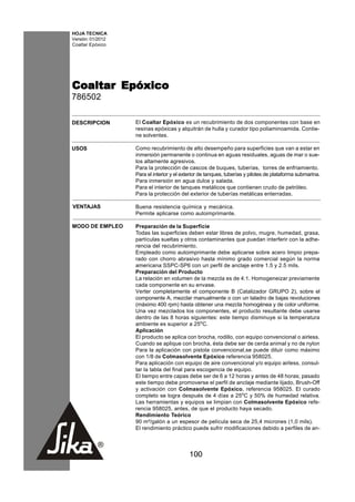 HOJA TECNICA
Versión: 01/2012
Coaltar Epóxico




Coaltar Epóxico
786502

DESCRIPCION        El Coaltar Epóxico es un recubrimiento de dos componentes con base en
                   resinas epóxicas y alquitrán de hulla y curador tipo poliaminoamida. Contie-
                   ne solventes.

USOS               Como recubrimiento de alto desempeño para superficies que van a estar en
                   inmersión permanente o continua en aguas residuales, aguas de mar o sue-
                   los altamente agresivos.
                   Para la protección de cascos de buques, tuberías, torres de enfriamiento.
                   Para el interior y el exterior de tanques, tuberías y pilotes de plataforma submarina.
                   Para inmersión en agua dulce y salada.
                   Para el interior de tanques metálicos que contienen crudo de petróleo.
                   Para la protección del exterior de tuberías metálicas enterradas.

VENTAJAS           Buena resistencia química y mecánica.
                   Permite aplicarse como autoimprimante.

MODO DE EMPLEO     Preparación de la Superficie
                   Todas las superficies deben estar libres de polvo, mugre, humedad, grasa,
                   partículas sueltas y otros contaminantes que puedan interferir con la adhe-
                   rencia del recubrimiento.
                   Empleado como autoimprimante debe aplicarse sobre acero limpio prepa-
                   rado con chorro abrasivo hasta mínimo grado comercial según la norma
                   americana SSPC-SP6 con un perfil de anclaje entre 1.5 y 2.5 mils.
                   Preparación del Producto
                   La relación en volumen de la mezcla es de 4:1. Homogeneizar previamente
                   cada componente en su envase.
                   Verter completamente el componente B (Catalizador GRUPO 2), sobre el
                   componente A, mezclar manualmente o con un taladro de bajas revoluciones
                   (máximo 400 rpm) hasta obtener una mezcla homogénea y de color uniforme.
                   Una vez mezclados los componentes, el producto resultante debe usarse
                   dentro de las 8 horas siguientes: este tiempo disminuye si la temperatura
                   ambiente es superior a 25oC.
                   Aplicación
                   El producto se aplica con brocha, rodillo, con equipo convencional o airless.
                   Cuando se aplique con brocha, ésta debe ser de cerda animal y no de nylon
                   Para la aplicación con pistola convencional,se puede diluir como máximo
                   con 1/8 de Colmasolvente Epóxico referencia 958025.
                   Para aplicación con equipo de aire convencional y/o equipo airless, consul-
                   tar la tabla del final para escogencia de equipo.
                   El tiempo entre capas debe ser de 6 a 12 horas y antes de 48 horas; pasado
                   este tiempo debe promoverse el perfil de anclaje mediante lijado, Brush-Off
                   y activación con Colmasolvente Epóxico, referencia 958025. El curado
                   completo se logra después de 4 días a 25oC y 50% de humedad relativa.
                   Las herramientas y equipos se limpian con Colmasolvente Epóxico refe-
                   rencia 958025, antes, de que el producto haya secado.
                   Rendimiento Teórico
                   90 m²/galón a un espesor de película seca de 25,4 micrones (1,0 mils).
                   El rendimiento práctico puede sufrir modificaciones debido a perfiles de an-



                                            100
 
