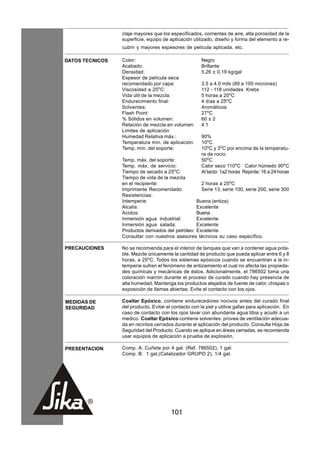 claje mayores que los especificados, corrientes de aire, alta porosidad de la
                 superficie, equipo de aplicación utilizado, diseño y forma del elemento a re-
                 cubrir y mayores espesores de película aplicada, etc.

DATOS TECNICOS   Color:                                Negro
                 Acabado:                              Brillante
                 Densidad:                             5,26 ± 0,19 kg/gal
                 Espesor de película seca
                 recomendado por capa:                 3.5 a 4.0 mils (89 a 100 micrones)
                 Viscosidad a 25oC:                    112 - 118 unidades Krebs
                 Vida útil de la mezcla:               5 horas a 20oC
                 Endurecimiento final:                 4 días a 25oC
                 Solventes:                            Aromáticos
                 Flash Point:                          27oC
                 % Sólidos en volumen:                 60 ± 2
                 Relación de mezcla en volumen:        4:1
                 Limites de aplicación
                 Humedad Relativa máx.:                90%
                 Temperatura mín. de aplicación:       10oC
                 Temp. mín. del soporte:               10oC y 3oC por encima de la temperatu-
                                                       ra de rocío
                 Temp. máx. del soporte:               50oC
                 Temp. máx. de servicio:               Calor seco 110oC Calor húmedo 90oC
                 Tiempo de secado a 25oC:              Al tacto: 1a2 horas Repinte: 16 a 24 horas
                 Tiempo de vida de la mezcla
                 en el recipiente:                   2 horas a 25oC
                 Imprimante Recomendado:             Serie 13, serie 100, serie 200, serie 300
                 Resistencias:
                 Intemperie:                       Buena (entiza)
                 Alcalis:                          Excelente
                 Acidos:                           Buena
                 Inmersión agua industrial:        Excelente
                 Inmersión agua salada:            Excelente
                 Productos derivados del petróleo: Excelente
                 Consultar con nuestros asesores técnicos su caso específico.

PRECAUCIONES     No se recomienda para el interior de tanques que van a contener agua pota-
                 ble. Mezcle únicamente la cantidad de producto que pueda aplicar entre 6 y 8
                 horas, a 25oC. Todos los sistemas epóxicos cuando se encuentran a la in-
                 temperie sufren el fenómeno de entizamiento el cual no afecta las propieda-
                 des químicas y mecánicas de éstos. Adicionalmente, el 786502 toma una
                 coloración marrón durante el proceso de curado cuando hay presencia de
                 alta humedad. Mantenga los productos alejados de fuente de calor, chispas o
                 exposición de llamas abiertas. Evite el contacto con los ojos.

MEDIDAS DE       Coaltar Epóxico, contiene endurecedores nocivos antes del curado final
SEGURIDAD        del producto. Evitar el contacto con la piel y utilice gafas para aplicación. En
                 caso de contacto con los ojos lavar con abundante agua tibia y acudir a un
                 medico. Coaltar Epóxico contiene solventes: provea de ventilación adecua-
                 da en recintos cerrados durante al aplicación del producto. Consulte Hoja de
                 Seguridad del Producto. Cuando se aplique en áreas cerradas, se recomienda
                 usar equipos de aplicación a prueba de explosión.

PRESENTACION     Comp. A: Cuñete por 4 gal. (Ref. 786502), 1 gal.
                 Comp. B: 1 gal.(Catalizador GRUPO 2), 1/4 gal.




                                        101
 