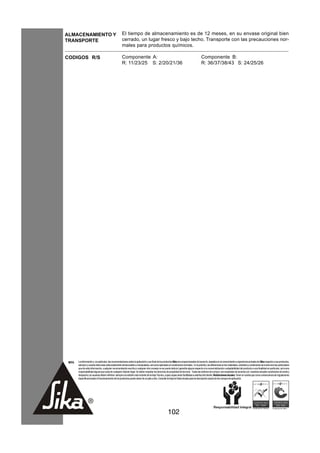 ALMACENAMIENTO Y                                      El tiempo de almacenamiento es de 12 meses, en su envase original bien
TRANSPORTE                                            cerrado, un lugar fresco y bajo techo. Transporte con las precauciones nor-
                                                      males para productos químicos.

CODIGOS R/S                                           Componente A:                                                                       Componente B:
                                                      R: 11/23/25 S: 2/20/21/36                                                           R: 36/37/38/43 S: 24/25/26




 NOTA   La información y, en particular, las recomendaciones sobre la aplicación y uso final de los productos Sika son proporcionadas de buena fe, basados en el conocimiento y experiencia actuales de Sika respecto a sus productos,
        siempre y cuando éstos sean adecuadamente almacenados y manipulados, así como aplicados en condiciones normales. En la práctica, las diferencias en los materiales, sustratos y condiciones de la obra son tan particulares
        que de esta información, cualquier recomendación escrita o cualquier otro consejo no se puede deducir garantía alguna respecto a la comercialización o adaptabilidad del producto a una finalidad en particular, así como
        responsabilidad alguna que surja de cualquier relación legal. Se deben respetar los derechos de propiedad de terceros. Todas las órdenes de compra son aceptadas de acuerdo con nuestras actuales condiciones de venta y
        despacho.Los usuarios deben referirse siempre a la edición más reciente de la Hoja Técnica, cuyas copias serán facilitadas a solicitud del cliente. Restricciones locales: Tener en cuenta que como consecuencia de regulaciones
        específicas locales el funcionamiento de los productos puede variar de un país a otro. Consulte la Hoja de Datos locales para la descripción exacta de los campos de aplicación.




                                                                                                      102
 