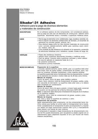 HOJA TECNICA
Versión: 01/2012
Sikadur-31 Adhesivo




Sikadur®-31 Adhesivo
Adhesivo para la pega de diversos elementos
y materiales de construcción
DESCRIPCION           Es un adhesivo epóxico de dos componentes, con consistencia pastosa,
                      para la pega de todo tipo de elementos de construcción. Adhiere sobre
                      superficies absorbentes secas o húmedas o superficies metálicas secas.

USOS                  • Para la pega de elementos como: prefabricados, vigas, escaleras, barandas, etc.
                      • Para la fijación de elementos prefabricados de fachada y el ensamble de
                        elementos de concreto (pilotes, pórticos, etc.).
                      • Para efectuar pegas entre los más diversos materiales de construcción
                        como: concreto, asbesto-cemento, ladrillo, gres, cerámica, acero, alumi-
                        nio, madera, vidrio, etc.
                      • Como acabado de alta resistencia a la abrasión en la reparación y protección
                        de estructuras hidráulicas como: vertederos, canales, túneles de carga, etc.

VENTAJAS              •   Posee alta resistencia mecánica.
                      •   Adhiere sobre superficies absorbentes húmedas o metálicas secas.
                      •   Fácil de aplicar, inclusive sobre superficies verticales y sobre cabeza.
                      •   No escurre aplicado en espesores hasta de 2 cm.
                      •   No presenta contracción.
                      •   Resistencia química moderada.

MODO DE EMPLEO        Preparación de la superficie:
                      • Concreto, asbesto-cemento, piedra, ladrillo, gres: La superficie debe estar
                      sana limpia, libre de partes sueltas, contaminación de aceites, polvo, resi-
                      duos de curadores, lechadas cementosas u otras materias extrañas.
                      La superficie puede estar seca o húmeda pero libre de empozamientos. La edad
                      de los elementos de concreto o mortero debe ser de 28 días como mínimo.
                      Método de limpieza:
                      Chorro de arena, chorro de agua, grata metálica, pulidora.
                      • Acero, hierro, aluminio: Libre de contaminación de grasas, aceites, oxida-
                      ción cascarilla de láminación. La superficie debe estar seca y no deberá
                      estar empañada por condensación.
                      Método de limpieza:
                      Chorro de arena, chorro de agua a presión. (Limpiar hasta grado comercial
                      de acuerdo con los patrones de la Norma Americana SSPC-SP6.
                      Nota: La aplicación debe efectuarse inmediatamente después de la limplieza
                      de la superficie metálica.
                      • Cerámica, vidrio: Libre de contaminación de grasas, aceites y seca.
                      Método de limpieza:
                      Lijar, lavar y secar la superficie de cerámica o vidrio.
                      Preparación del producto:
                      Agitar separadamente cada componente. Los dos componentes tienen dis-
                      tintos colores para facilitar el control sobre la homogeneidad de la mezcla.
                      Verter completamente el Componente B sobre el Componente A y mezclar
                      con taladro de bajas resoluciones (máximo 400 r.p.m.) o manualmente
                      hasta obtener una mezcla de color uniforme.
                      El componente A expuesto a bajas temperaturas de almacenamiento (me-
                      nos de 8oC) puede endurecerse, pero recuperará su estado original con un
                      calentamiento ligero (dejándolo expuesto al sol o por fricción del mismo
                      material mezclándolo).




                                              105
 