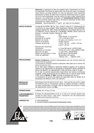Aplicación: La aplicación se hace con espátula, llana o directamente con la ma-
                                                    no enguantada. El producto se aplica sobre una de las dos caras y se presiona
                                                    hasta obtener una pega perfecta. En caso de aplicación sobre superficies
                                                    absorbentes húmedas, se debe frotar el producto fuertemente sobre la superfi-
                                                    cie con la mano enguantada. Lave las manos con agua y jabón después de la
                                                    aplicación. Las herramientas se limpian con Colmasolvente Epóxico 958025
                                                    cuando el producto todavía este fresco. El producto endurecido se debe retirar
                                                    únicamente por medios mecánicos.
                                                    Consumo: Aproximadamente 1,7 kg/m2 por cada mm de espesor.

DATOS TECNICOS                                      Cumple Norma ASTM C 881-02, Tipo I, Grado 3, Clase B y C. Aprobaciones pa-
                                                    ra contacto con agua potable: Water Regulations Advisory Scheme(WRAS),
                                                    Inglaterra, Reporte No. 5460. Centre de Recherche et de Controle des Eaux Pa-
                                                    ris (CRECEP). Francia, Reporte No. C-95-M3965 y 603583. Oficina Técnica de
                                                    Estudios y Controles, España. Reporte No. 4002.
                                                    Colores:                             Gris
                                                    Consistencia:                        Pasta blanda, no se escurre
                                                    Densidad de la mezcla:               1,70 ± 0,05 kg/l a 20oC
                                                    Relación de mezcla:                  En peso y en volumen A: B = 2:1
                                                    Vida en el recipiente:               Versión Normal
                                                    (Tiempos aprox.)2 kg                 a 10oC = 85 min a 20oC = 45 min
                                                                                         a 30oC = 25 min
                                                    Resistencias mecánicas:
                                                    Compresión:                          a 7 días 650 kg/cm2 (ASTM D 695)
                                                    Adherencia al concreto:              120 kg /cm2 a los 7 días (ASTM C 882)
                                                    Absorción de agua:                   a 1 día 0.25% (ASTM D570)
                                                    Módulo de elasticidad a 7 días:      26.000 kg/cm2 (ASTM D695)
                                                    Límite de aplicación:                Temperatura de sustrato:
                                                                                         • Mínimo: 5oC     • Máximo: 40oC

PRECAUCIONES                                        Sikadur-31Adhesivo contiene endurecedores que son nocivos antes del
                                                    curado final del producto.
                                                    La temperatura ambiente durante la aplicación debe estar por lo menos 3oC
                                                    sobre el punto de rocío.
                                                    No se debe aplicar soldadura a elementos metálicos pegados con el adhesivo
                                                    epóxico ya que seguramente se sobrepasará la temperatura máxima admisible de
                                                    servicio del adhesivo, con ablandamiento o daño del mismo y falla en la pega.
                                                    En el caso de puentes segmentados dependiendo del sistema constructivo
                                                    empleado, puede requerirse del uso de adhesivo tipo VI o tipo VII según ASTM
                                                    C 881 como el Sikadur 31 SBA. Consultar al departamento técnico.
                                                    La temperatura de servicio del sistema de pega debe estar por debajo de la
                                                    temperatura de deflexión (HDT) del adhesivo.

MEDIDAS DE                                          Manténgase fuera del alcance de los niños. Usar guantes de caucho y gafas
SEGURIDAD                                           de protección para su manipulación, aplicar en lugares ventilados y cambiar-
                                                    se ropas contaminadas. Consultar Hoja de Seguridad del producto a través
                                                    del departamento técnico de Sika.

PRESENTACION                                        Unidades de: 0,5 kg y 2,0 kg

ALMACENAMIENTO Y                                    El tiempo de almacenamiento es de un (1) año en su envase original, bien
TRANSPORTE                                          cerrado en lugar fresco y bajo techo. Transportar con las precauciones
                                                    normales para productos químicos.

CODIGOS R/S                                         R: 20/21/22/38/42/43
                                                    S: 2/3/7/9/13/15/20/21/23/24/25/26/27/29/36/38/39/41/45/46

 NOTA   La información y, en particular, las recomendaciones sobre la aplicación y uso final de los productos Sika son proporcionadas de buena fe, basados en el conocimiento y experiencia actuales de Sika respecto a sus productos,
        siempre y cuando éstos sean adecuadamente almacenados y manipulados, así como aplicados en condiciones normales. En la práctica, las diferencias en los materiales, sustratos y condiciones de la obra son tan particulares
        que de esta información, cualquier recomendación escrita o cualquier otro consejo no se puede deducir garantía alguna respecto a la comercialización o adaptabilidad del producto a una finalidad en particular, así como
        responsabilidad alguna que surja de cualquier relación legal. Se deben respetar los derechos de propiedad de terceros. Todas las órdenes de compra son aceptadas de acuerdo con nuestras actuales condiciones de venta y
        despacho.Los usuarios deben referirse siempre a la edición más reciente de la Hoja Técnica, cuyas copias serán facilitadas a solicitud del cliente. Restricciones locales: Tener en cuenta que como consecuencia de regulaciones
        específicas locales el funcionamiento de los productos puede variar de un país a otro. Consulte la Hoja de Datos locales para la descripción exacta de los campos de aplicación.




                                                                                                      106
 