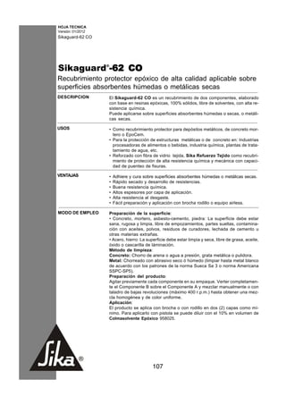 HOJA TECNICA
Versión: 01/2012
Sikaguard-62 CO




Sikaguard®-62 CO
Recubrimiento protector epóxico de alta calidad aplicable sobre
superficies absorbentes húmedas o metálicas secas
DESCRIPCION        El Sikaguard-62 CO es un recubrimiento de dos componentes, elaborado
                   con base en resinas epóxicas, 100% sólidos, libre de solventes, con alta re-
                   sistencia química.
                   Puede aplicarse sobre superficies absorbentes húmedas o secas, o metáli-
                   cas secas.

USOS               • Como recubrimiento protector para depósitos metálicos, de concreto mor-
                     tero o EpoCem.
                   • Para la protección de estructuras metálicas o de concreto en: Industrias
                     procesadoras de alimentos o bebidas, industria química, plantas de trata-
                     tamiento de agua, etc.
                   • Reforzado con fibra de vidrio tejida, Sika Refuerzo Tejido como recubri-
                     miento de protección de alta resistencia química y mecánica con capaci-
                     dad de puenteo de fisuras.

VENTAJAS           •   Adhiere y cura sobre superficies absorbentes húmedas o metálicas secas.
                   •   Rápido secado y desarrollo de resistencias.
                   •   Buena resistencia química.
                   •   Altos espesores por capa de aplicación.
                   •   Alta resistencia al desgaste.
                   •   Fácil preparación y aplicación con brocha rodillo o equipo airless.

MODO DE EMPLEO     Preparación de la superficie:
                   • Concreto, mortero, asbesto-cemento, piedra: La superficie debe estar
                   sana, rugosa y limpia, libre de empozamientos, partes sueltas, contamina-
                   ción con aceites, polvos, residuos de curadores, lechada de cemento u
                   otras materias extrañas.
                   • Acero, hierro: La superficie debe estar limpia y seca, libre de grasa, aceite,
                   óxido o cascarilla de láminación.
                   Método de limpieza:
                   Concreto: Chorro de arena o agua a presión, grata metálica o pulidora.
                   Metal: Chorreado con abrasivo seco ó húmedo (limpiar hasta metal blanco
                   de acuerdo con los patrones de la norma Sueca Sa 3 o norma Americana
                   SSPC-SP5).
                   Preparación del producto:
                   Agitar previamente cada componente en su empaque. Verter completamen-
                   te el Componente B sobre el Componente A y mezclar manualmente o con
                   taladro de bajas revoluciones (máximo 400 r.p.m.) hasta obtener una mez-
                   cla homogénea y de color uniforme.
                   Aplicación:
                   El producto se aplica con brocha o con rodillo en dos (2) capas como mí-
                   nimo. Para aplicarlo con pistola se puede diluir con el 10% en volumen de
                   Colmasolvente Epóxico 958025.




                                          107
 