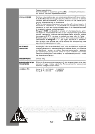 Resistencias qúimicas:
                                                      Consulte la tabla de resistencias químicas Sika a través de nuestros aseso-
                                                      res técnicos o nuestro departamento técnico.

PRECAUCIONES                                          Contiene endurecedores que son nocivos antes del curado final del produc-
                                                      to. Evite inhalar los vapores y prevea una ventilación adecuada en recintos
                                                      cerrados. Mezcle únicamente la cantidad de producto que pueda aplicar
                                                      durante el tiempo de vida en el recipiente.
                                                      Todos los sistemas epóxicos cuando se encuentran a la intemperie sufren el
                                                      fenómeno de entizamiento el cual no afecta las propiedades químicas y
                                                      mecánicas de éstos: a la exposición de los rayos UV se presenta cambio en
                                                      la tonalidad y color del producto acabado.
                                                      Sikaguard-62 CO cuando está en contacto con algunas sustancias quími-
                                                      cas agresivas puede cambiar de color sin que sus propiedades químicas se
                                                      afecten. También es suceptible de mancharse cuando se aplica a bajas
                                                      temperaturas (8-15oC) o se pone en contacto con agua antes de 7 días.
                                                      Entre lote y lote se pueden presentar ligeras diferencias de color. Solicite la
                                                      cantidad total de Sikaguard-62 CO que vaya a requerir en su aplicación.
                                                      Para la última capa verifique que todo el producto sea del mismo lote para
                                                      garantizar homogeneidad en el color.

MEDIDAS DE                                            Manténgase fuera del alcance de los niños. Evite el contacto con la piel; use
SEGURIDAD                                             guantes y anteojos. En caso de contacto con los ojos, lávelos con agua tibia
                                                      en abundancia y acuda a un médico. Usar guantes de caucho y gafas de
                                                      pro-tección para su manipulación, aplicar en lugares ventilados y cambiarse
                                                      de ropas contaminadas. Consultar Hoja de Seguridad del producto a través
                                                      del departamento Técnico.

PRESENTACION                                          Unidad: 3 kg

ALMACENAMIENTO Y                                      El tiempo de almacenamiento es de un (1) año, en su envase original, bien
TRANSPORTE                                            cerrado, en lugar fresco y bajo techo. Transportar con las precauciones
                                                      normales para productos químicos.

CODIGOS R/S                                           Comp. A R: 36/37/38/43                                               S: 24/25/26
                                                      Comp. B R: 36/37/38                                                 S: 24/25/26




 NOTA   La información y, en particular, las recomendaciones sobre la aplicación y uso final de los productos Sika son proporcionadas de buena fe, basados en el conocimiento y experiencia actuales de Sika respecto a sus productos,
        siempre y cuando éstos sean adecuadamente almacenados y manipulados, así como aplicados en condiciones normales. En la práctica, las diferencias en los materiales, sustratos y condiciones de la obra son tan particulares
        que de esta información, cualquier recomendación escrita o cualquier otro consejo no se puede deducir garantía alguna respecto a la comercialización o adaptabilidad del producto a una finalidad en particular, así como
        responsabilidad alguna que surja de cualquier relación legal. Se deben respetar los derechos de propiedad de terceros. Todas las órdenes de compra son aceptadas de acuerdo con nuestras actuales condiciones de venta y
        despacho.Los usuarios deben referirse siempre a la edición más reciente de la Hoja Técnica, cuyas copias serán facilitadas a solicitud del cliente. Restricciones locales: Tener en cuenta que como consecuencia de regulaciones
        específicas locales el funcionamiento de los productos puede variar de un país a otro. Consulte la Hoja de Datos locales para la descripción exacta de los campos de aplicación.




                                                                                                      109
 